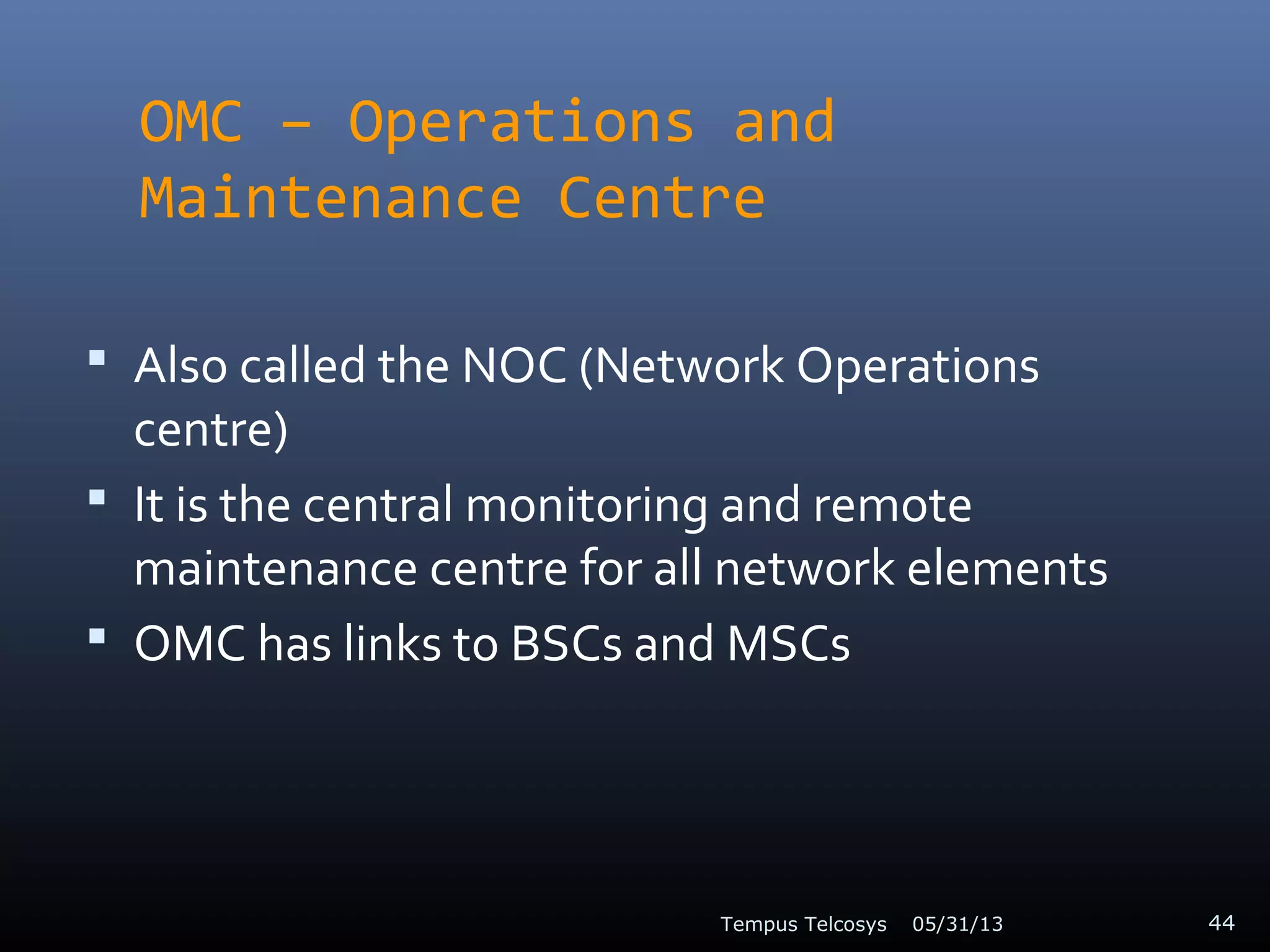 OMC – Operations and
Maintenance Centre
 Also called the NOC (Network Operations
centre)
 It is the central monitoring and remote
maintenance centre for all network elements
 OMC has links to BSCs and MSCs
05/31/13Tempus Telcosys 44
 