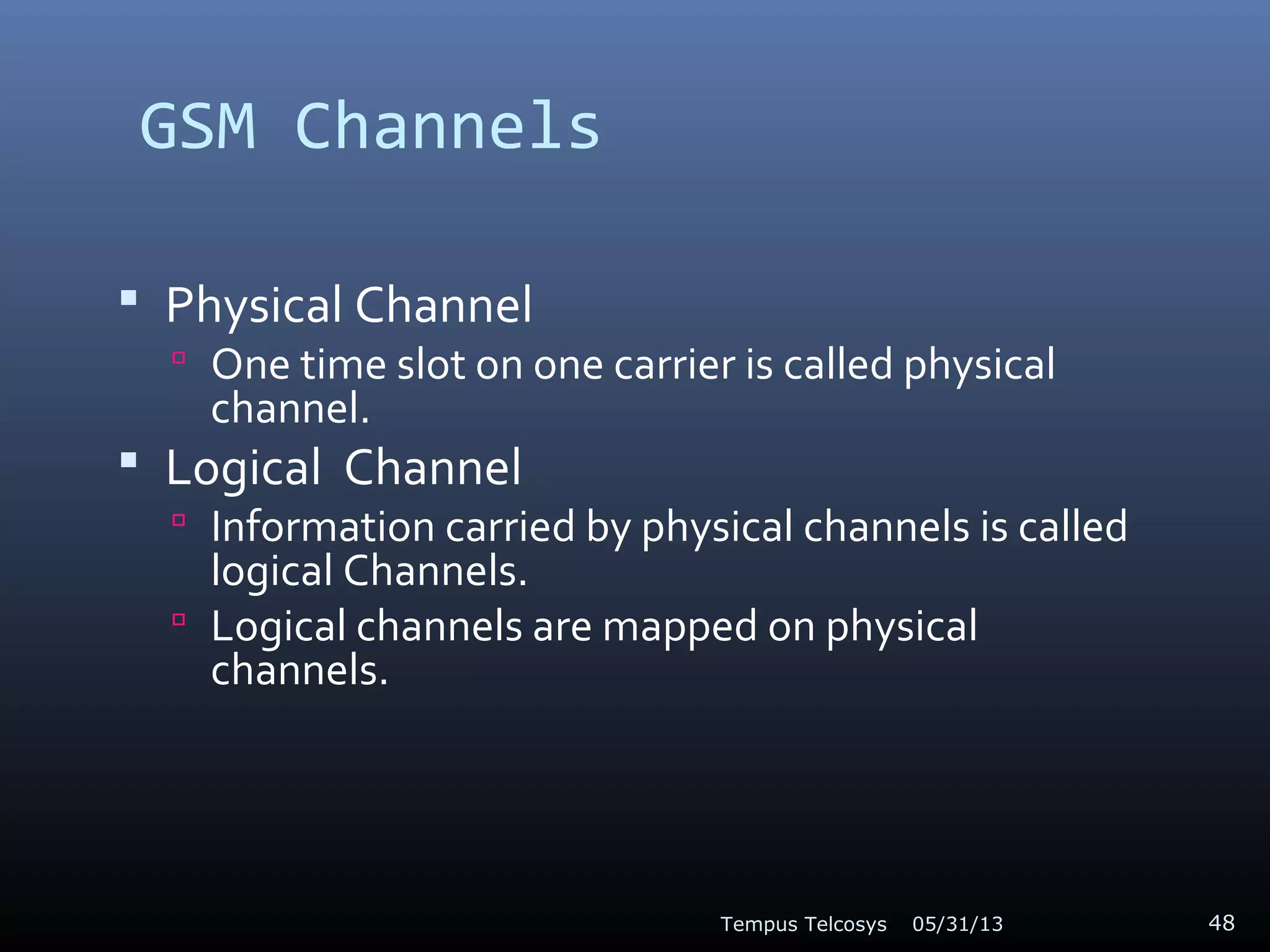 GSM Channels
 Physical Channel
 One time slot on one carrier is called physical
channel.
 Logical Channel
 Information carried by physical channels is called
logical Channels.
 Logical channels are mapped on physical
channels.
05/31/13Tempus Telcosys 48
 