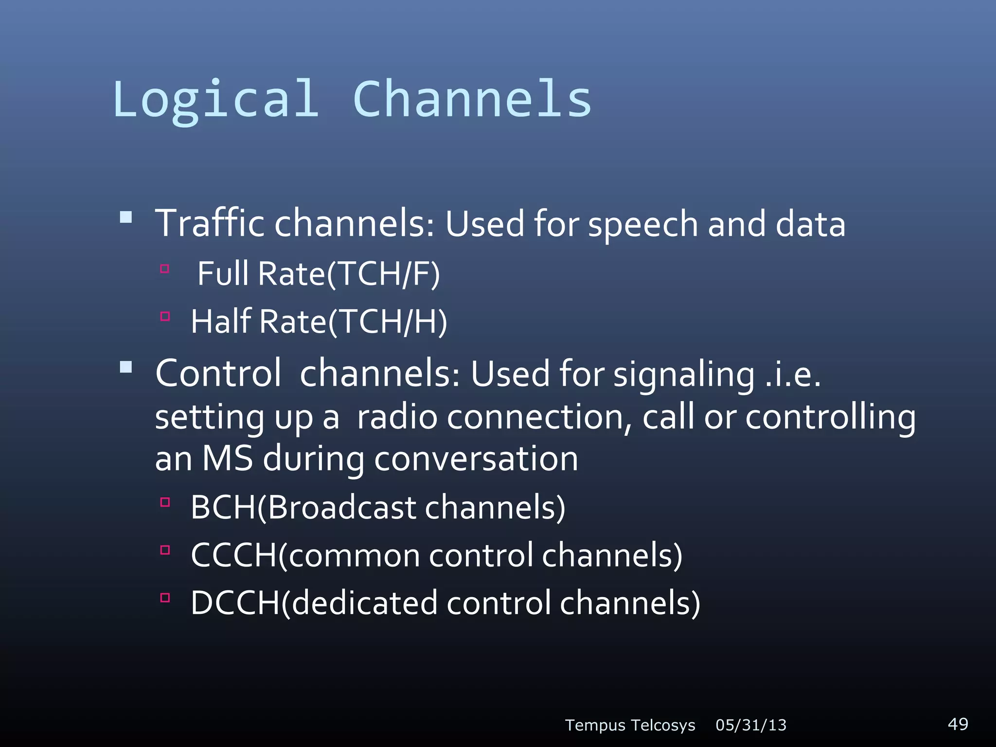 Logical Channels
 Traffic channels: Used for speech and data
 Full Rate(TCH/F)
 Half Rate(TCH/H)
 Control channels: Used for signaling .i.e.
setting up a radio connection, call or controlling
an MS during conversation
 BCH(Broadcast channels)
 CCCH(common control channels)
 DCCH(dedicated control channels)
05/31/13Tempus Telcosys 49
 
