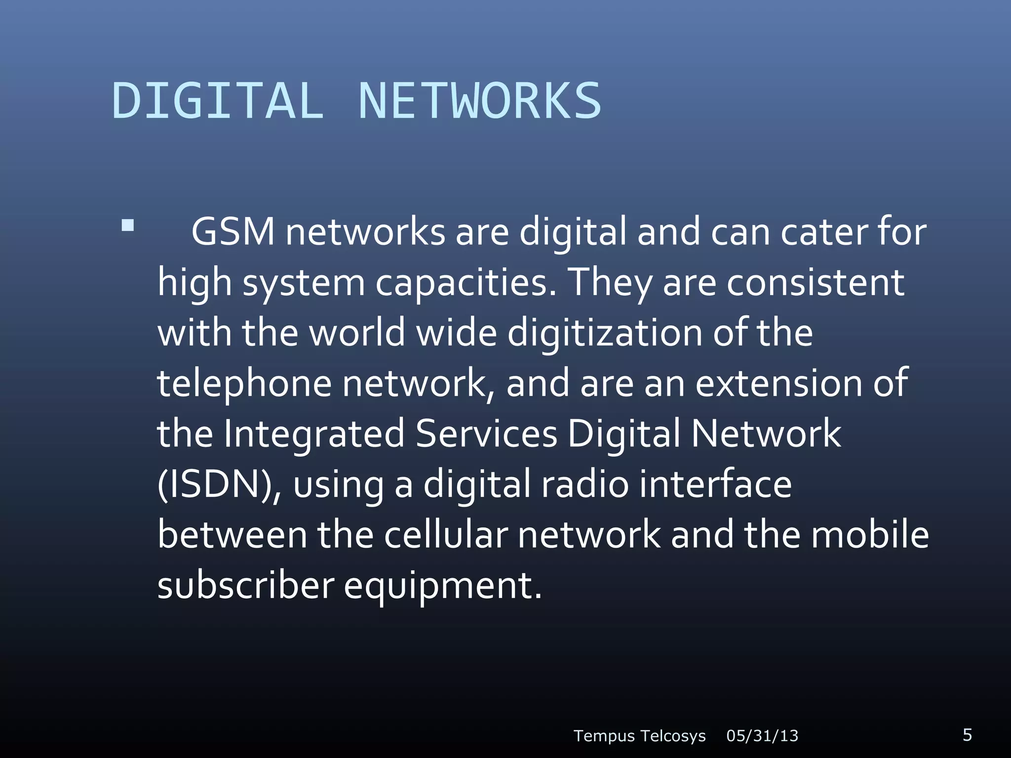 DIGITAL NETWORKS
 GSM networks are digital and can cater for
high system capacities. They are consistent
with the world wide digitization of the
telephone network, and are an extension of
the Integrated Services Digital Network
(ISDN), using a digital radio interface
between the cellular network and the mobile
subscriber equipment.
05/31/13Tempus Telcosys 5
 