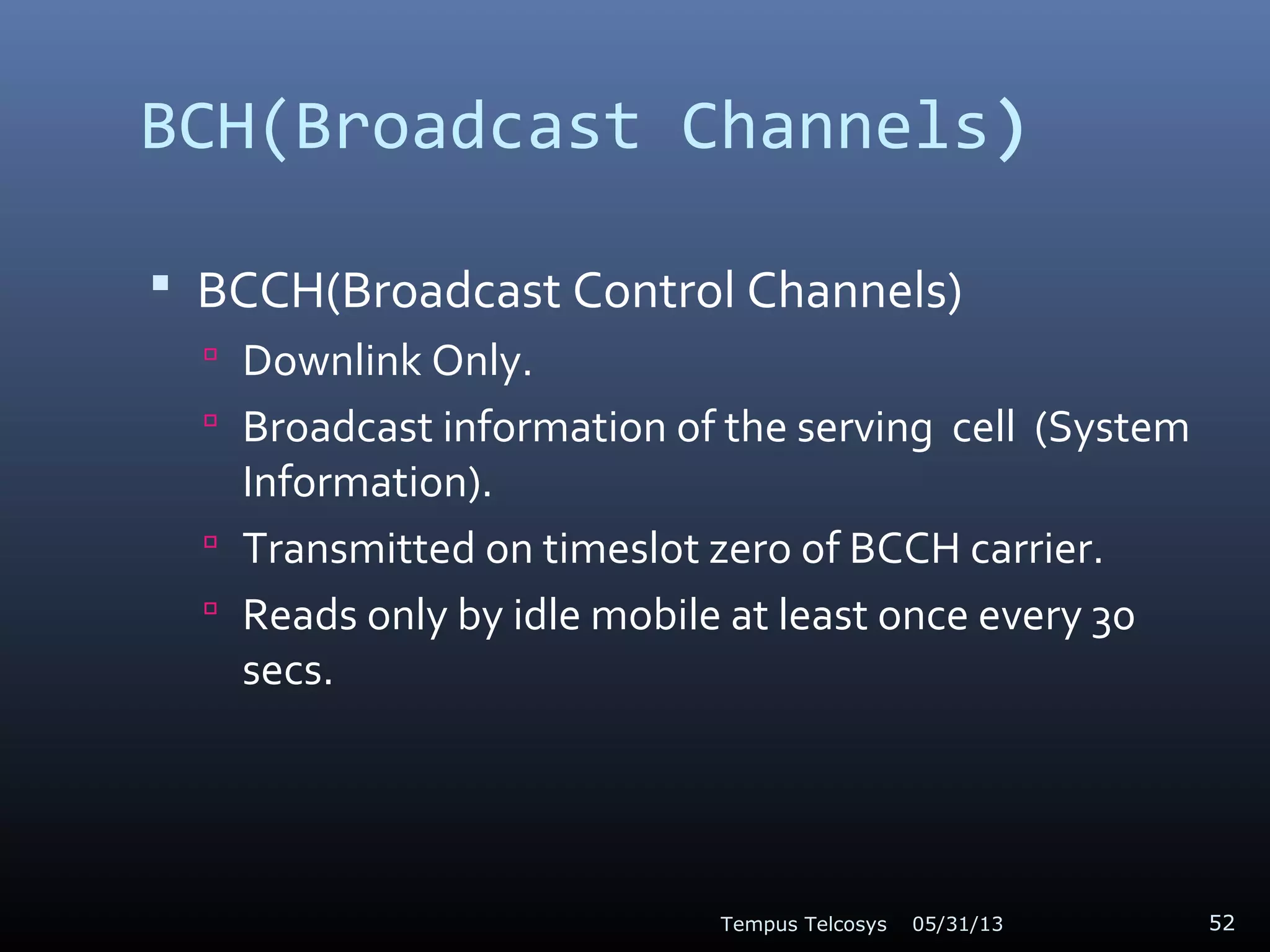 BCH(Broadcast Channels)
 BCCH(Broadcast Control Channels)
 Downlink Only.
 Broadcast information of the serving cell (System
Information).
 Transmitted on timeslot zero of BCCH carrier.
 Reads only by idle mobile at least once every 30
secs.
05/31/13Tempus Telcosys 52
 