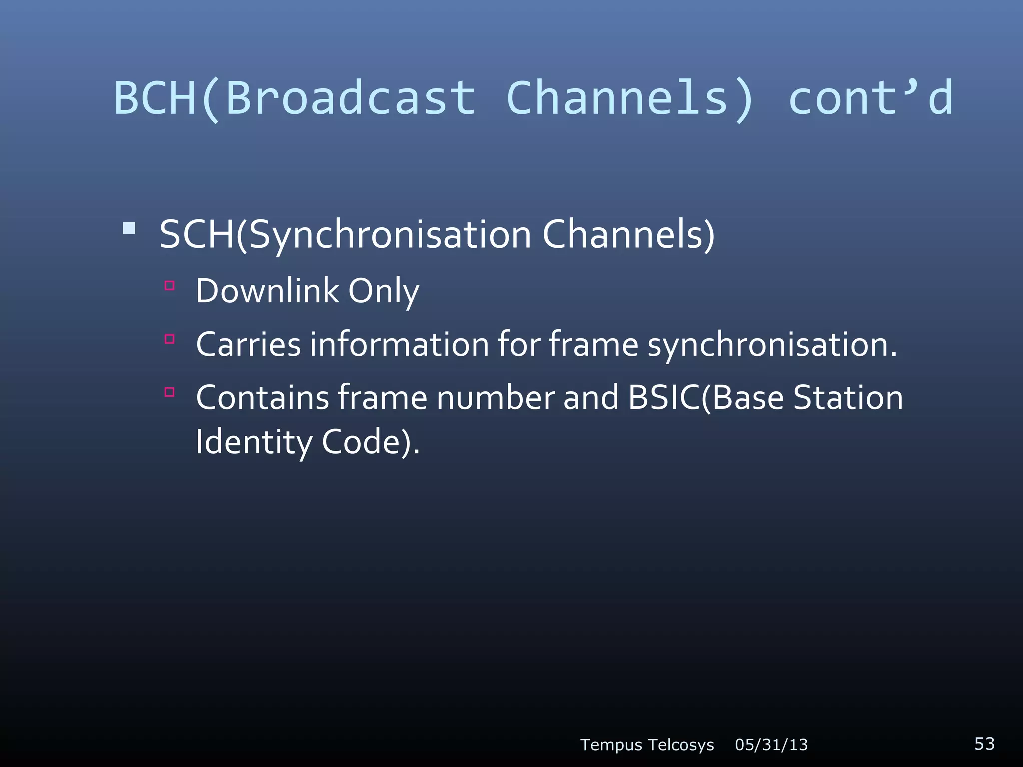 BCH(Broadcast Channels) cont’d
 SCH(Synchronisation Channels)
 Downlink Only
 Carries information for frame synchronisation.
 Contains frame number and BSIC(Base Station
Identity Code).
05/31/13Tempus Telcosys 53
 