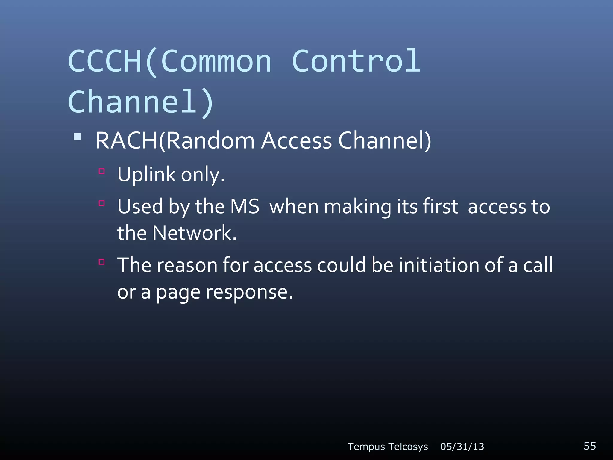 CCCH(Common Control
Channel)
 RACH(Random Access Channel)
 Uplink only.
 Used by the MS when making its first access to
the Network.
 The reason for access could be initiation of a call
or a page response.
05/31/13Tempus Telcosys 55
 