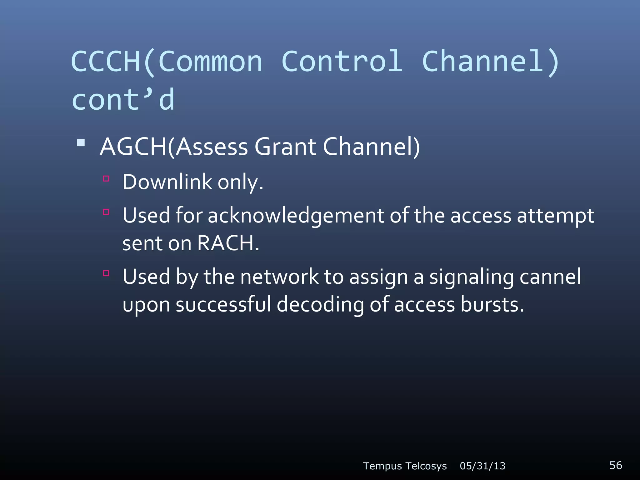 CCCH(Common Control Channel)
cont’d
 AGCH(Assess Grant Channel)
 Downlink only.
 Used for acknowledgement of the access attempt
sent on RACH.
 Used by the network to assign a signaling cannel
upon successful decoding of access bursts.
05/31/13Tempus Telcosys 56
 