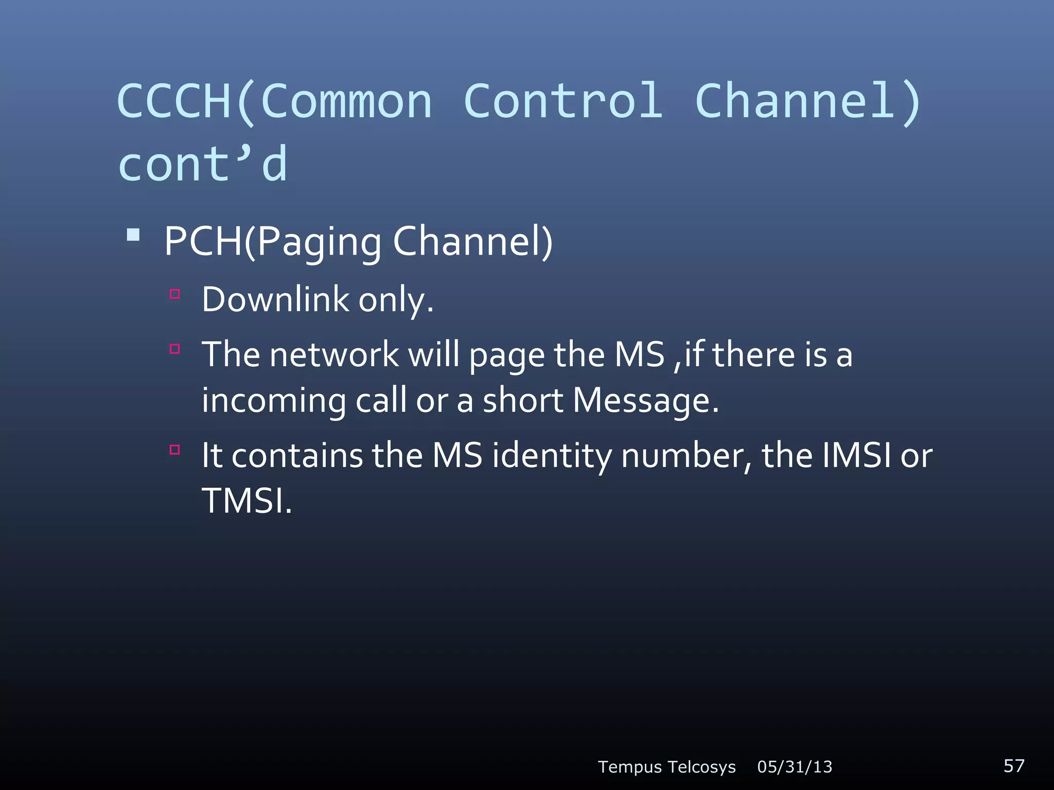 CCCH(Common Control Channel)
cont’d
 PCH(Paging Channel)
 Downlink only.
 The network will page the MS ,if there is a
incoming call or a short Message.
 It contains the MS identity number, the IMSI or
TMSI.
05/31/13Tempus Telcosys 57
 