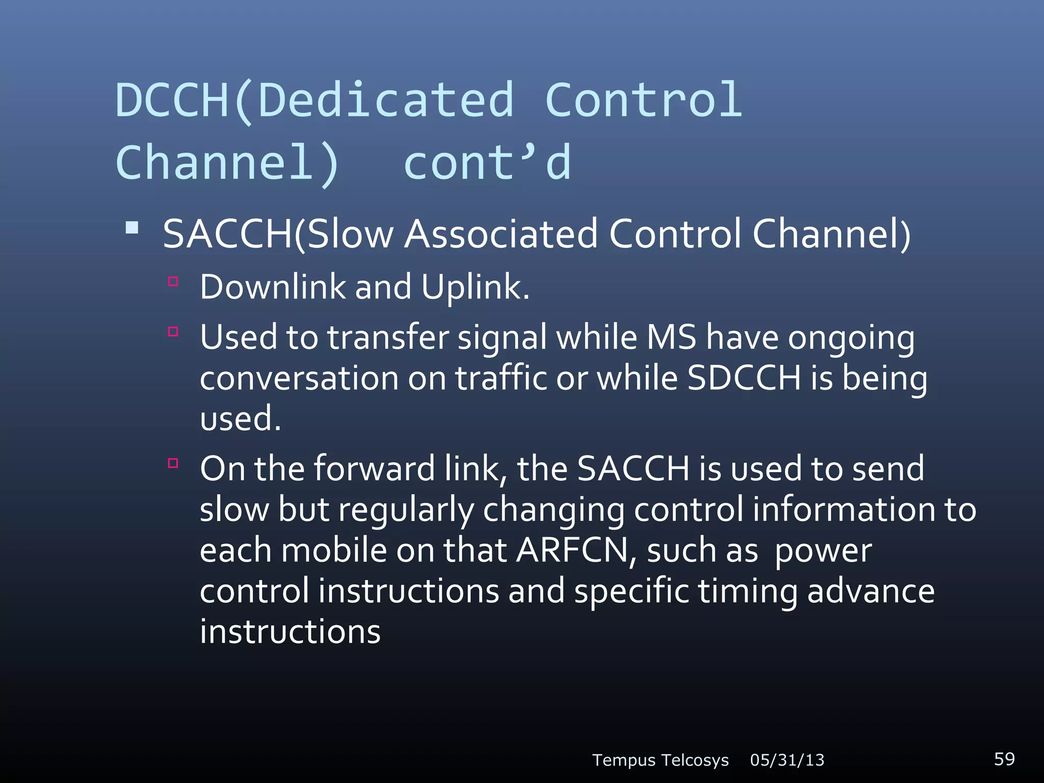 DCCH(Dedicated Control
Channel) cont’d
 SACCH(Slow Associated Control Channel)
 Downlink and Uplink.
 Used to transfer signal while MS have ongoing
conversation on traffic or while SDCCH is being
used.
 On the forward link, the SACCH is used to send
slow but regularly changing control information to
each mobile on that ARFCN, such as power
control instructions and specific timing advance
instructions
05/31/13Tempus Telcosys 59
 