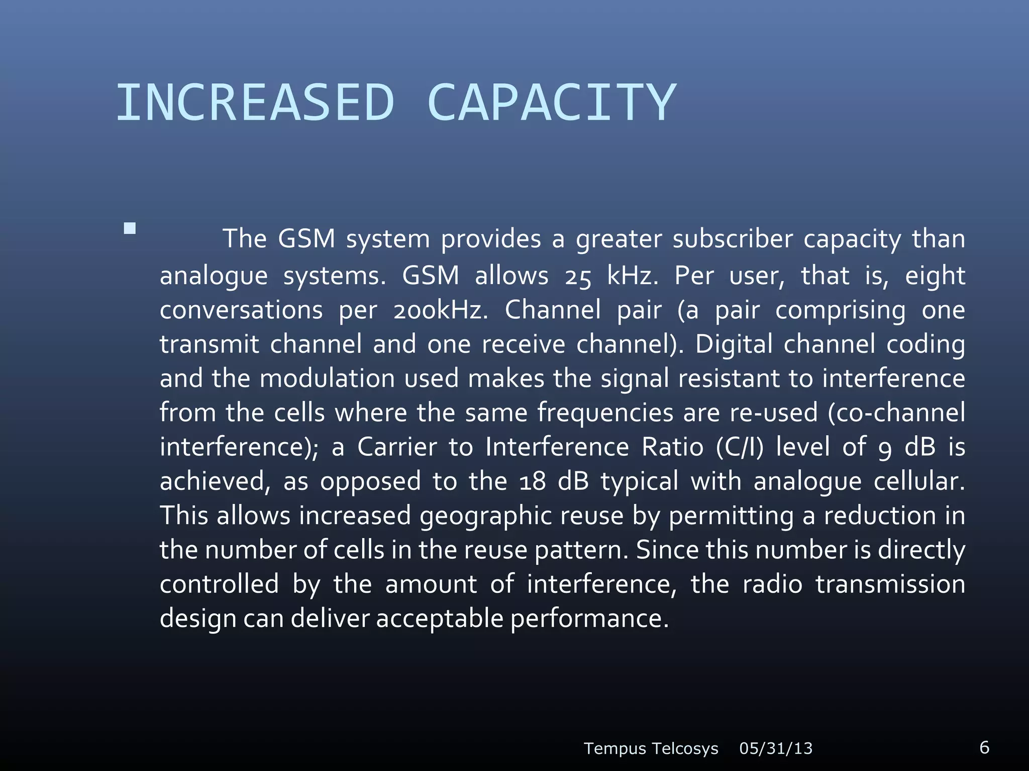 INCREASED CAPACITY
 The GSM system provides a greater subscriber capacity than
analogue systems. GSM allows 25 kHz. Per user, that is, eight
conversations per 200kHz. Channel pair (a pair comprising one
transmit channel and one receive channel). Digital channel coding
and the modulation used makes the signal resistant to interference
from the cells where the same frequencies are re-used (co-channel
interference); a Carrier to Interference Ratio (C/I) level of 9 dB is
achieved, as opposed to the 18 dB typical with analogue cellular.
This allows increased geographic reuse by permitting a reduction in
the number of cells in the reuse pattern. Since this number is directly
controlled by the amount of interference, the radio transmission
design can deliver acceptable performance.
05/31/13Tempus Telcosys 6
 