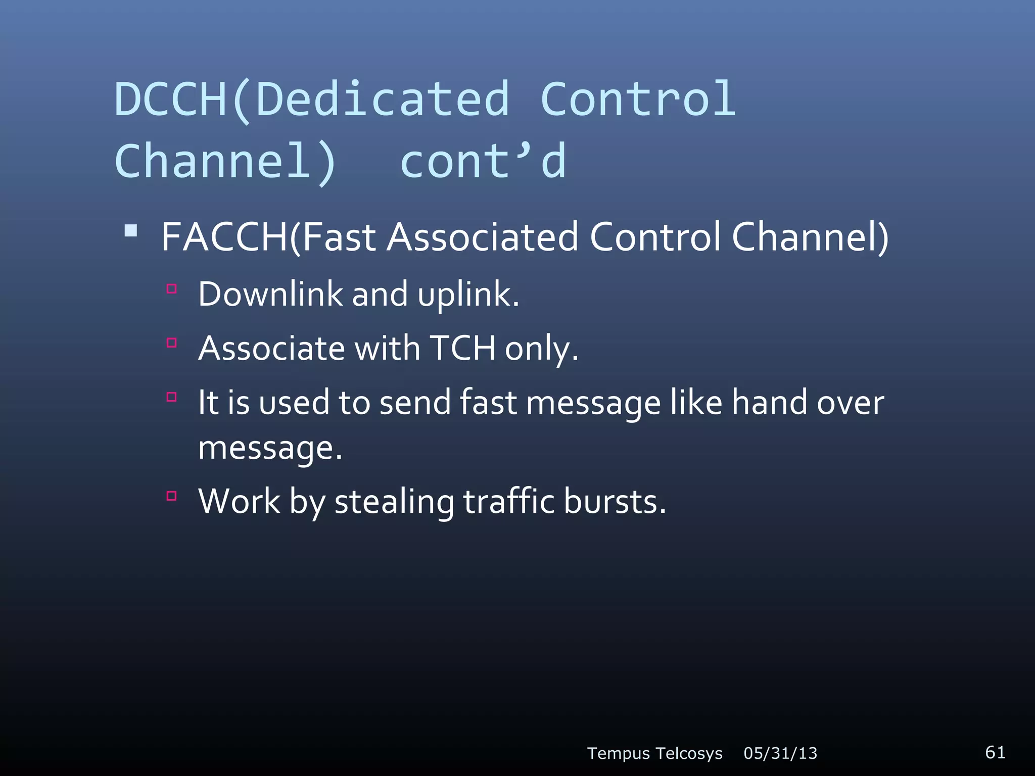 DCCH(Dedicated Control
Channel) cont’d
 FACCH(Fast Associated Control Channel)
 Downlink and uplink.
 Associate with TCH only.
 It is used to send fast message like hand over
message.
 Work by stealing traffic bursts.
05/31/13Tempus Telcosys 61
 