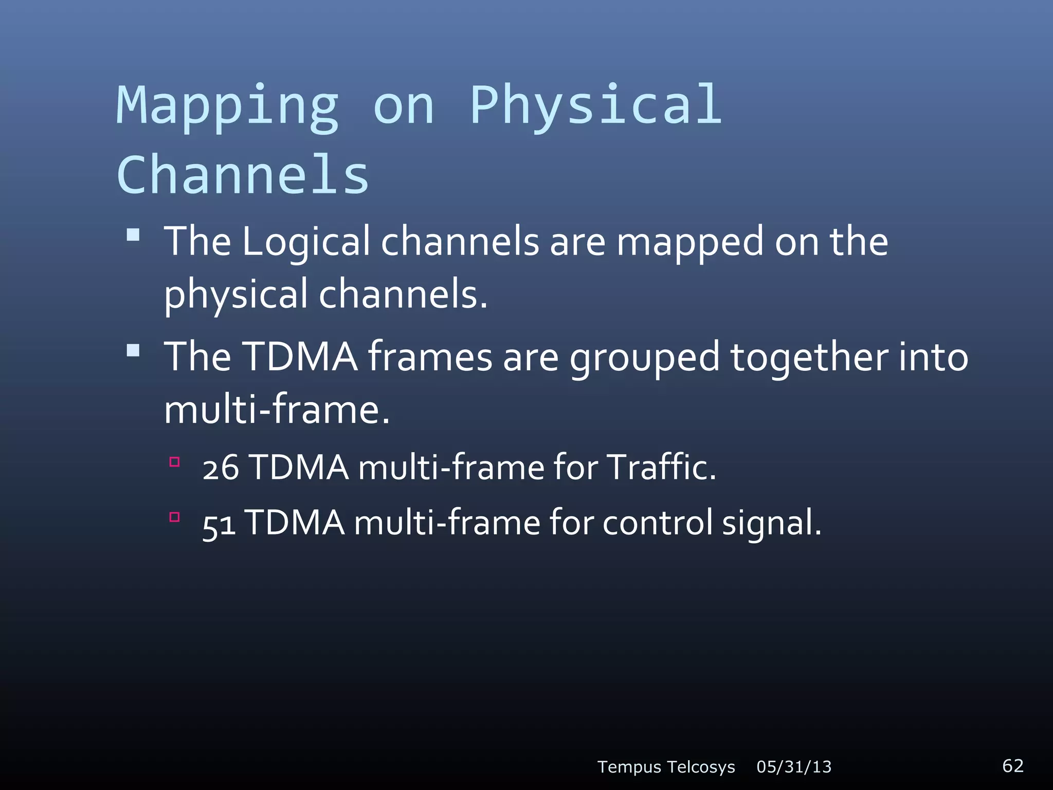 Mapping on Physical
Channels
 The Logical channels are mapped on the
physical channels.
 The TDMA frames are grouped together into
multi-frame.
 26 TDMA multi-frame for Traffic.
 51 TDMA multi-frame for control signal.
05/31/13Tempus Telcosys 62
 