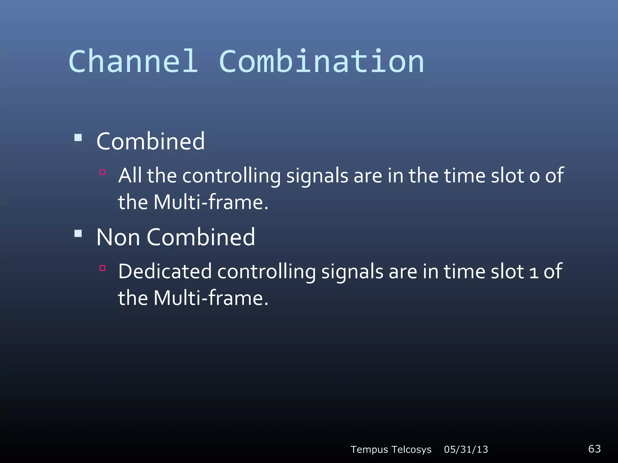 Channel Combination
 Combined
 All the controlling signals are in the time slot 0 of
the Multi-frame.
 Non Combined
 Dedicated controlling signals are in time slot 1 of
the Multi-frame.
05/31/13Tempus Telcosys 63
 