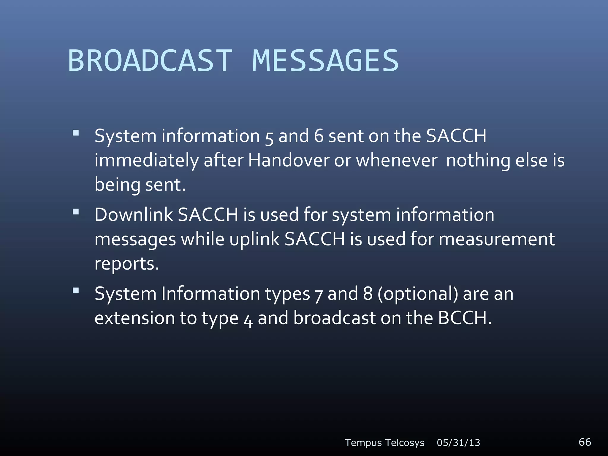 BROADCAST MESSAGES
 System information 5 and 6 sent on the SACCH
immediately after Handover or whenever nothing else is
being sent.
 Downlink SACCH is used for system information
messages while uplink SACCH is used for measurement
reports.
 System Information types 7 and 8 (optional) are an
extension to type 4 and broadcast on the BCCH.
05/31/13Tempus Telcosys 66
 