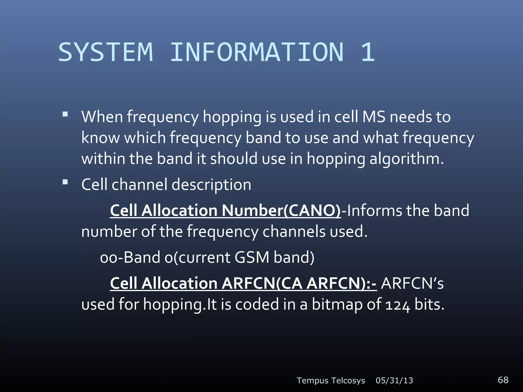 SYSTEM INFORMATION 1
 When frequency hopping is used in cell MS needs to
know which frequency band to use and what frequency
within the band it should use in hopping algorithm.
 Cell channel description
Cell Allocation Number(CANO)-Informs the band
number of the frequency channels used.
00-Band 0(current GSM band)
Cell Allocation ARFCN(CA ARFCN):- ARFCN’s
used for hopping.It is coded in a bitmap of 124 bits.
05/31/13Tempus Telcosys 68
 