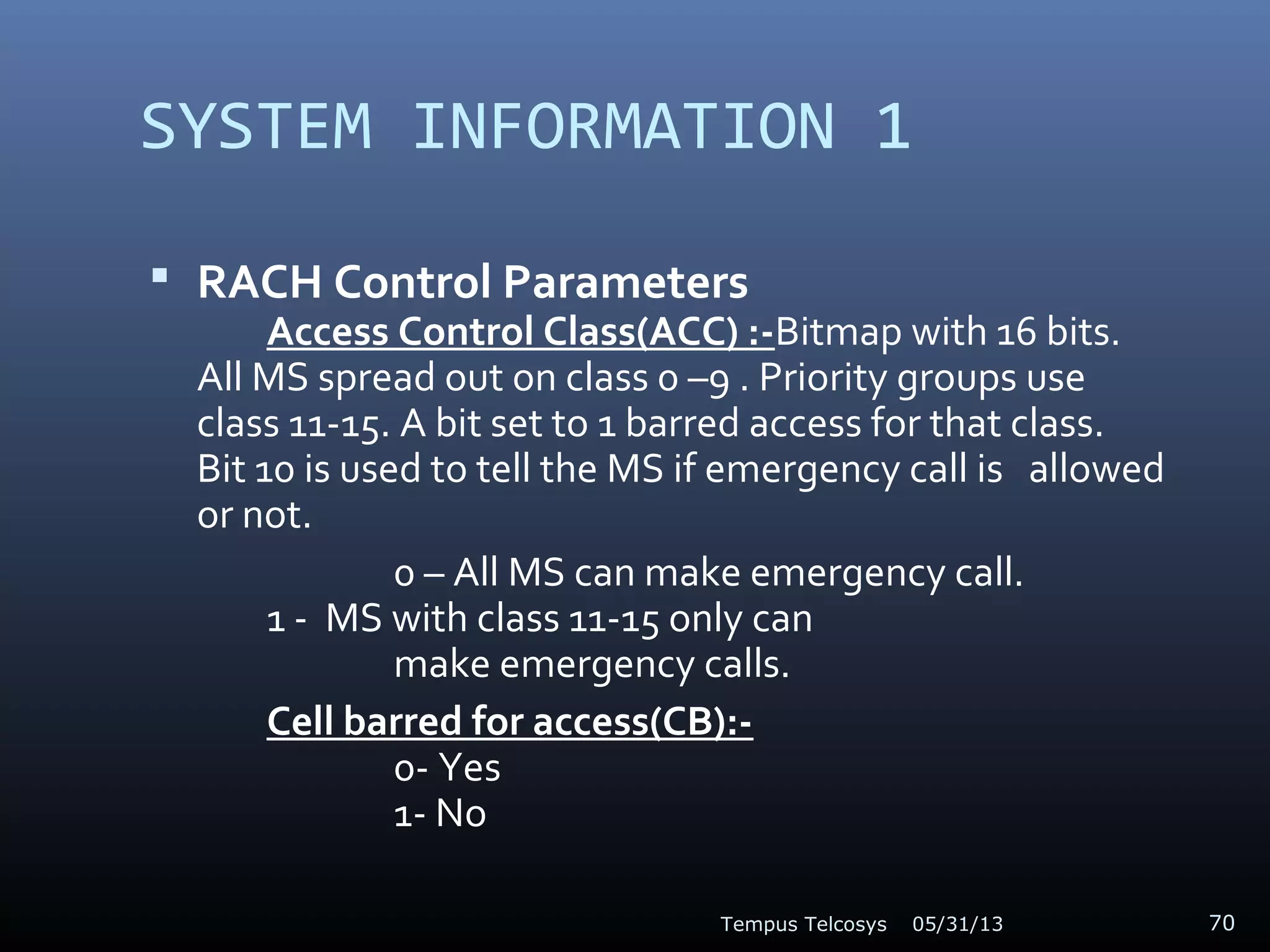 SYSTEM INFORMATION 1
 RACH Control Parameters
Access Control Class(ACC) :-Bitmap with 16 bits.
All MS spread out on class 0 –9 . Priority groups use
class 11-15. A bit set to 1 barred access for that class.
Bit 10 is used to tell the MS if emergency call is allowed
or not.
0 – All MS can make emergency call.
1 - MS with class 11-15 only can
make emergency calls.
Cell barred for access(CB):-
0- Yes
1- No
05/31/13Tempus Telcosys 70
 