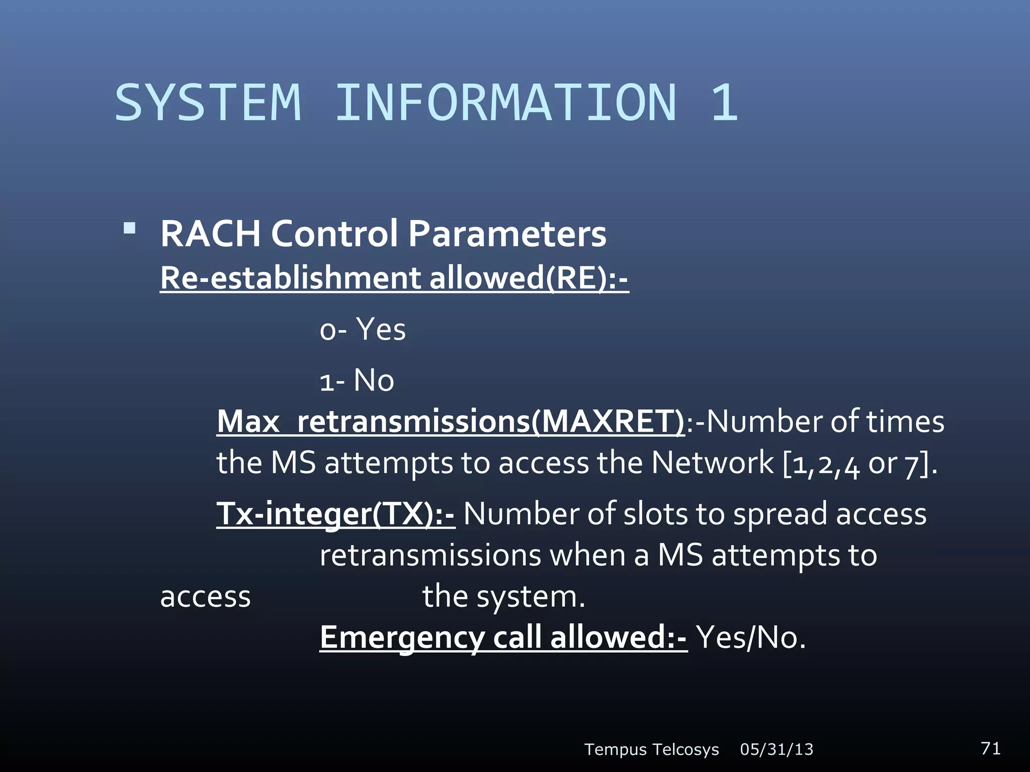 SYSTEM INFORMATION 1
 RACH Control Parameters
Re-establishment allowed(RE):-
0- Yes
1- No
Max_retransmissions(MAXRET):-Number of times
the MS attempts to access the Network [1,2,4 or 7].
Tx-integer(TX):- Number of slots to spread access
retransmissions when a MS attempts to
access the system.
Emergency call allowed:- Yes/No.
05/31/13Tempus Telcosys 71
 