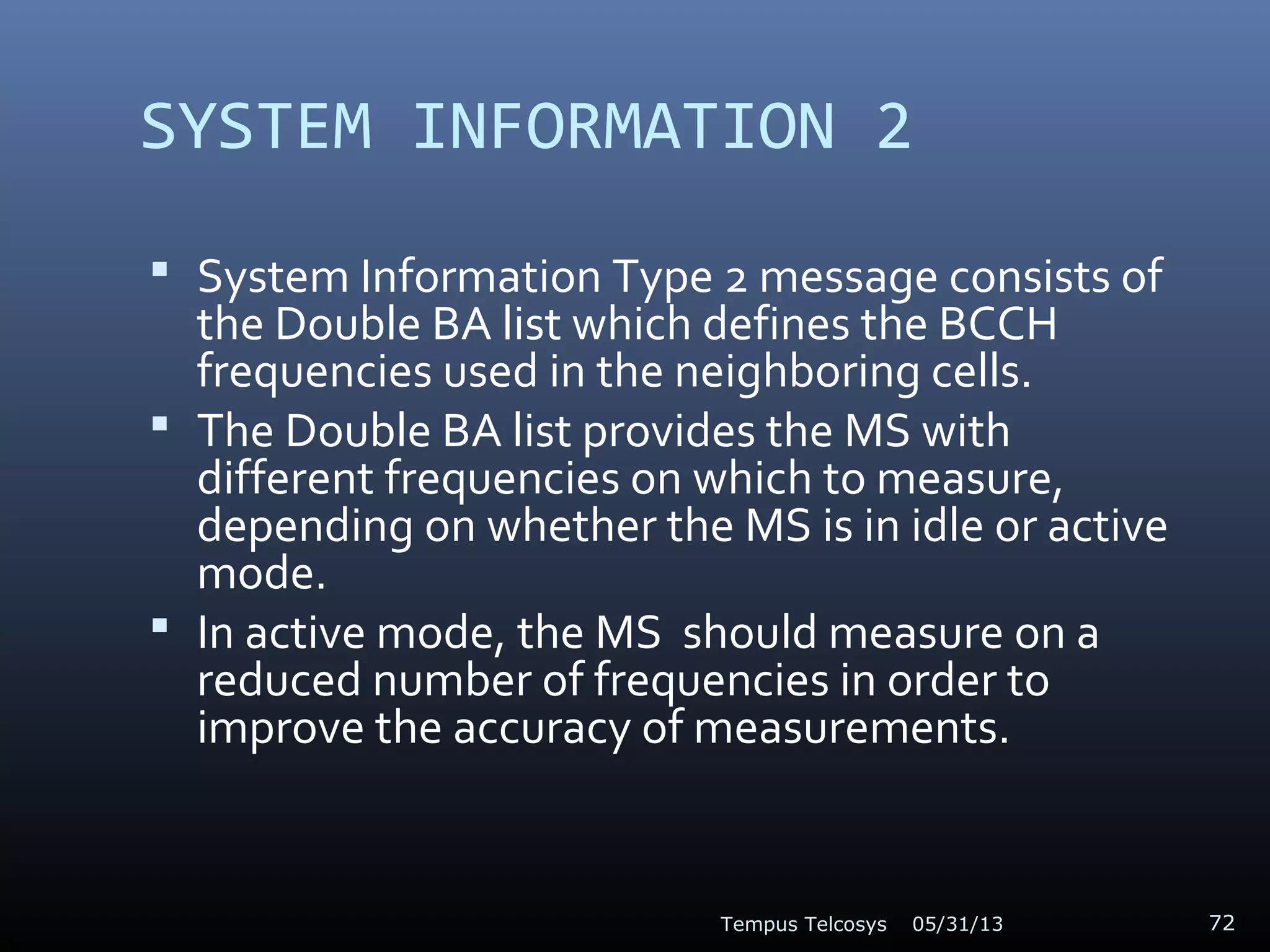 SYSTEM INFORMATION 2
 System Information Type 2 message consists of
the Double BA list which defines the BCCH
frequencies used in the neighboring cells.
 The Double BA list provides the MS with
different frequencies on which to measure,
depending on whether the MS is in idle or active
mode.
 In active mode, the MS should measure on a
reduced number of frequencies in order to
improve the accuracy of measurements.
05/31/13Tempus Telcosys 72
 