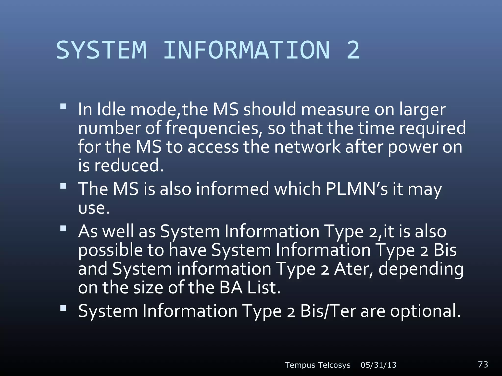 SYSTEM INFORMATION 2
 In Idle mode,the MS should measure on larger
number of frequencies, so that the time required
for the MS to access the network after power on
is reduced.
 The MS is also informed which PLMN’s it may
use.
 As well as System Information Type 2,it is also
possible to have System Information Type 2 Bis
and System information Type 2 Ater, depending
on the size of the BA List.
 System Information Type 2 Bis/Ter are optional.
05/31/13Tempus Telcosys 73
 