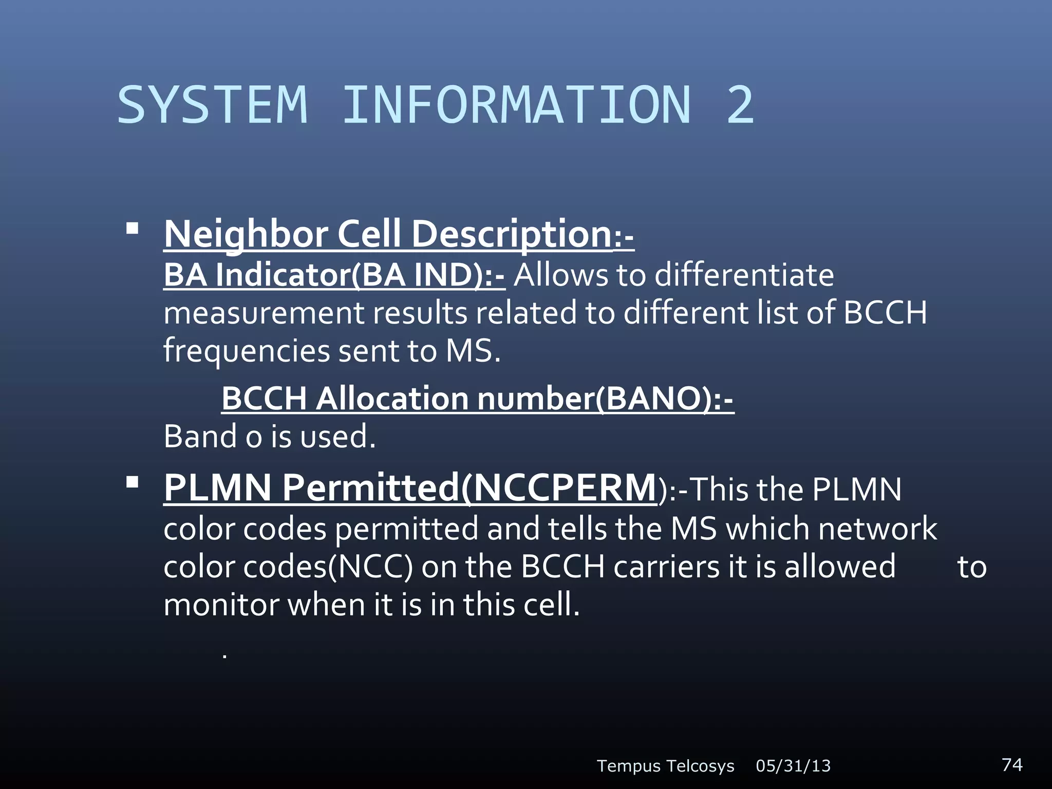 SYSTEM INFORMATION 2
 Neighbor Cell Description:-
BA Indicator(BA IND):- Allows to differentiate
measurement results related to different list of BCCH
frequencies sent to MS.
BCCH Allocation number(BANO):-
Band 0 is used.
 PLMN Permitted(NCCPERM):-This the PLMN
color codes permitted and tells the MS which network
color codes(NCC) on the BCCH carriers it is allowed to
monitor when it is in this cell.
.
05/31/13Tempus Telcosys 74
 
