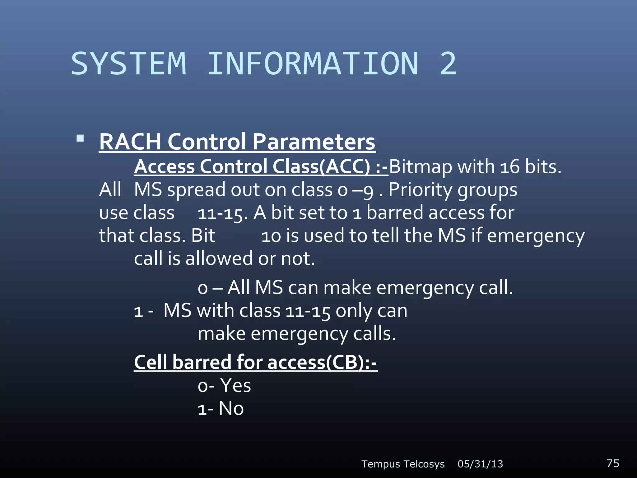 SYSTEM INFORMATION 2
 RACH Control Parameters
Access Control Class(ACC) :-Bitmap with 16 bits.
All MS spread out on class 0 –9 . Priority groups
use class 11-15. A bit set to 1 barred access for
that class. Bit 10 is used to tell the MS if emergency
call is allowed or not.
0 – All MS can make emergency call.
1 - MS with class 11-15 only can
make emergency calls.
Cell barred for access(CB):-
0- Yes
1- No
05/31/13Tempus Telcosys 75
 