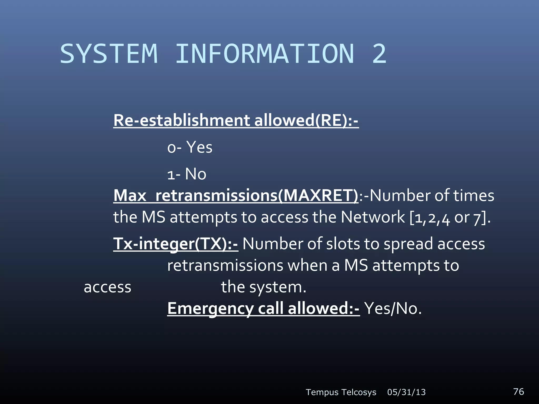 SYSTEM INFORMATION 2
Re-establishment allowed(RE):-
0- Yes
1- No
Max_retransmissions(MAXRET):-Number of times
the MS attempts to access the Network [1,2,4 or 7].
Tx-integer(TX):- Number of slots to spread access
retransmissions when a MS attempts to
access the system.
Emergency call allowed:- Yes/No.
05/31/13Tempus Telcosys 76
 