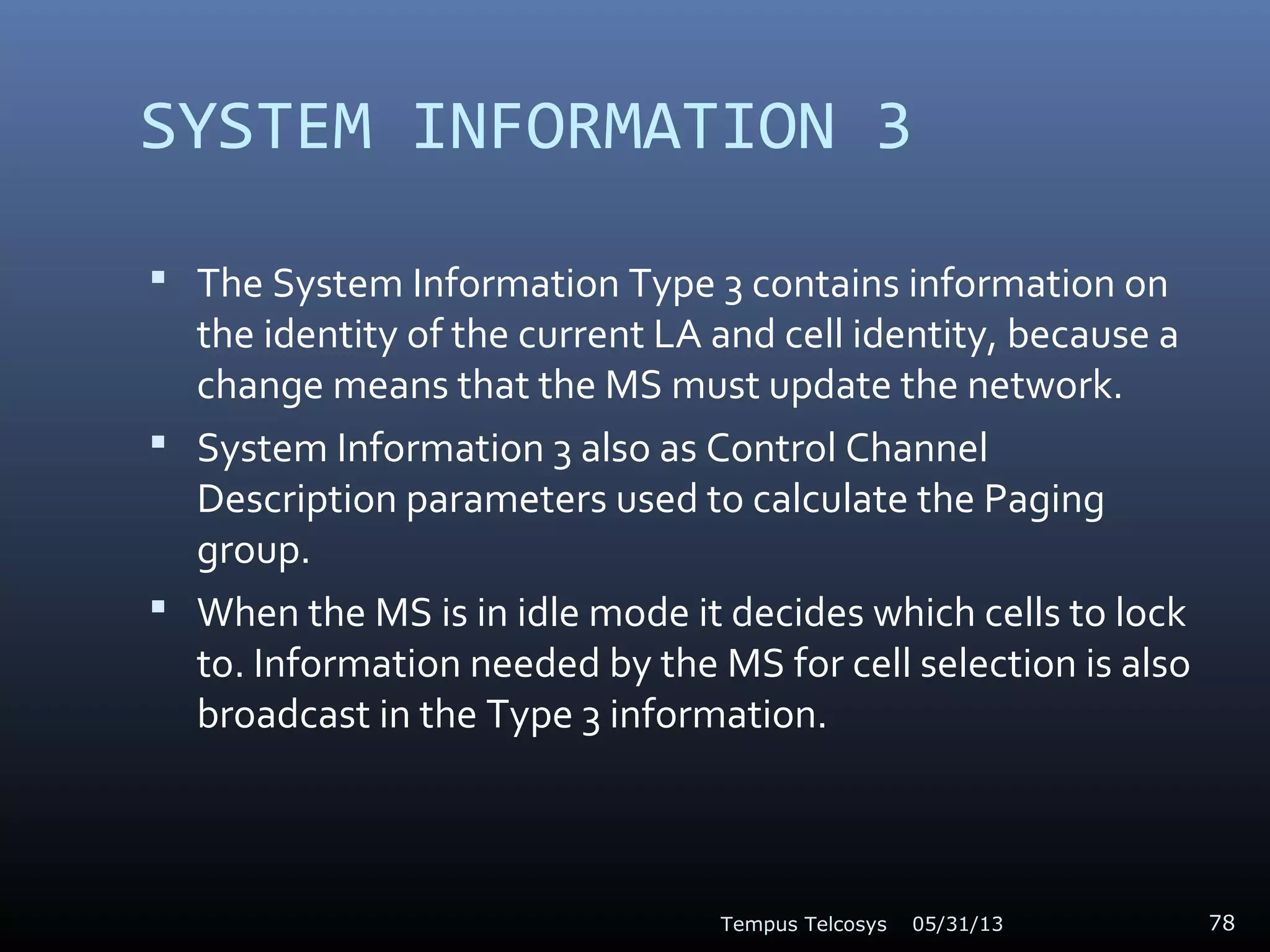 SYSTEM INFORMATION 3
 The System Information Type 3 contains information on
the identity of the current LA and cell identity, because a
change means that the MS must update the network.
 System Information 3 also as Control Channel
Description parameters used to calculate the Paging
group.
 When the MS is in idle mode it decides which cells to lock
to. Information needed by the MS for cell selection is also
broadcast in the Type 3 information.
05/31/13Tempus Telcosys 78
 