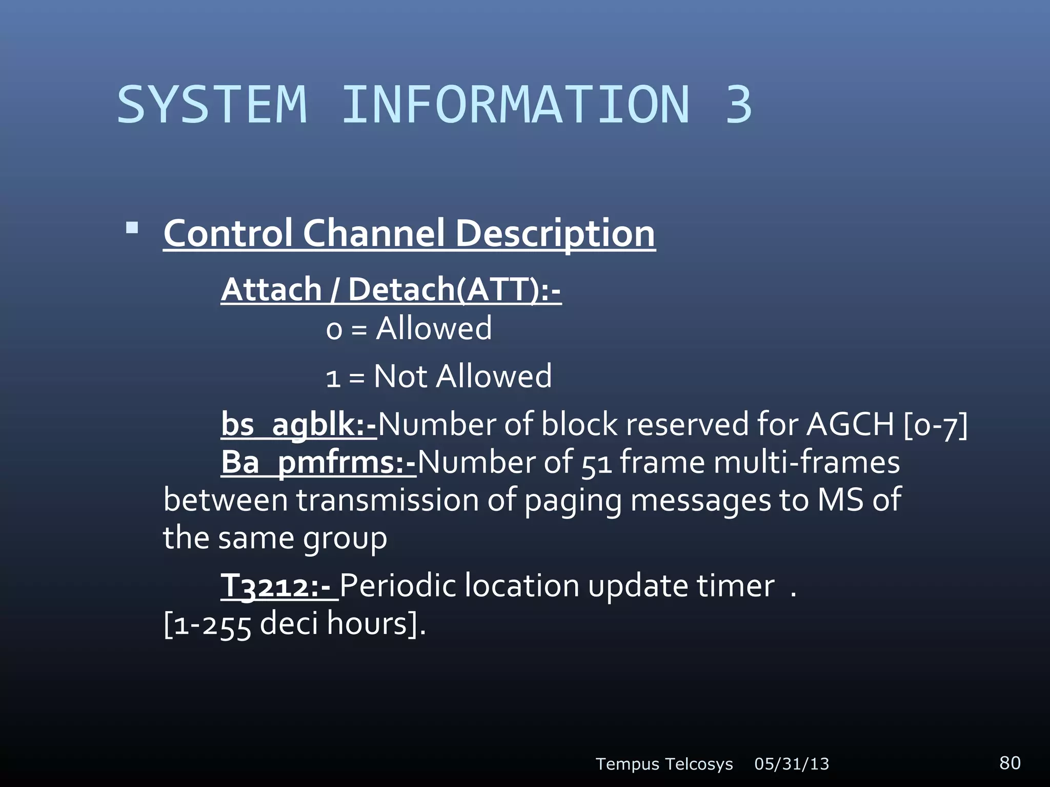 SYSTEM INFORMATION 3
 Control Channel Description
Attach / Detach(ATT):-
0 = Allowed
1 = Not Allowed
bs_agblk:-Number of block reserved for AGCH [0-7]
Ba_pmfrms:-Number of 51 frame multi-frames
between transmission of paging messages to MS of
the same group
T3212:- Periodic location update timer .
[1-255 deci hours].
05/31/13Tempus Telcosys 80
 