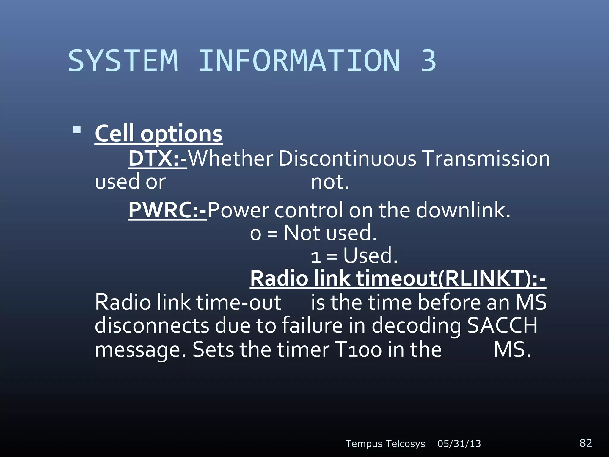 SYSTEM INFORMATION 3
 Cell options
DTX:-Whether Discontinuous Transmission
used or not.
PWRC:-Power control on the downlink.
0 = Not used.
1 = Used.
Radio link timeout(RLINKT):-
Radio link time-out is the time before an MS
disconnects due to failure in decoding SACCH
message. Sets the timer T100 in the MS.
05/31/13Tempus Telcosys 82
 