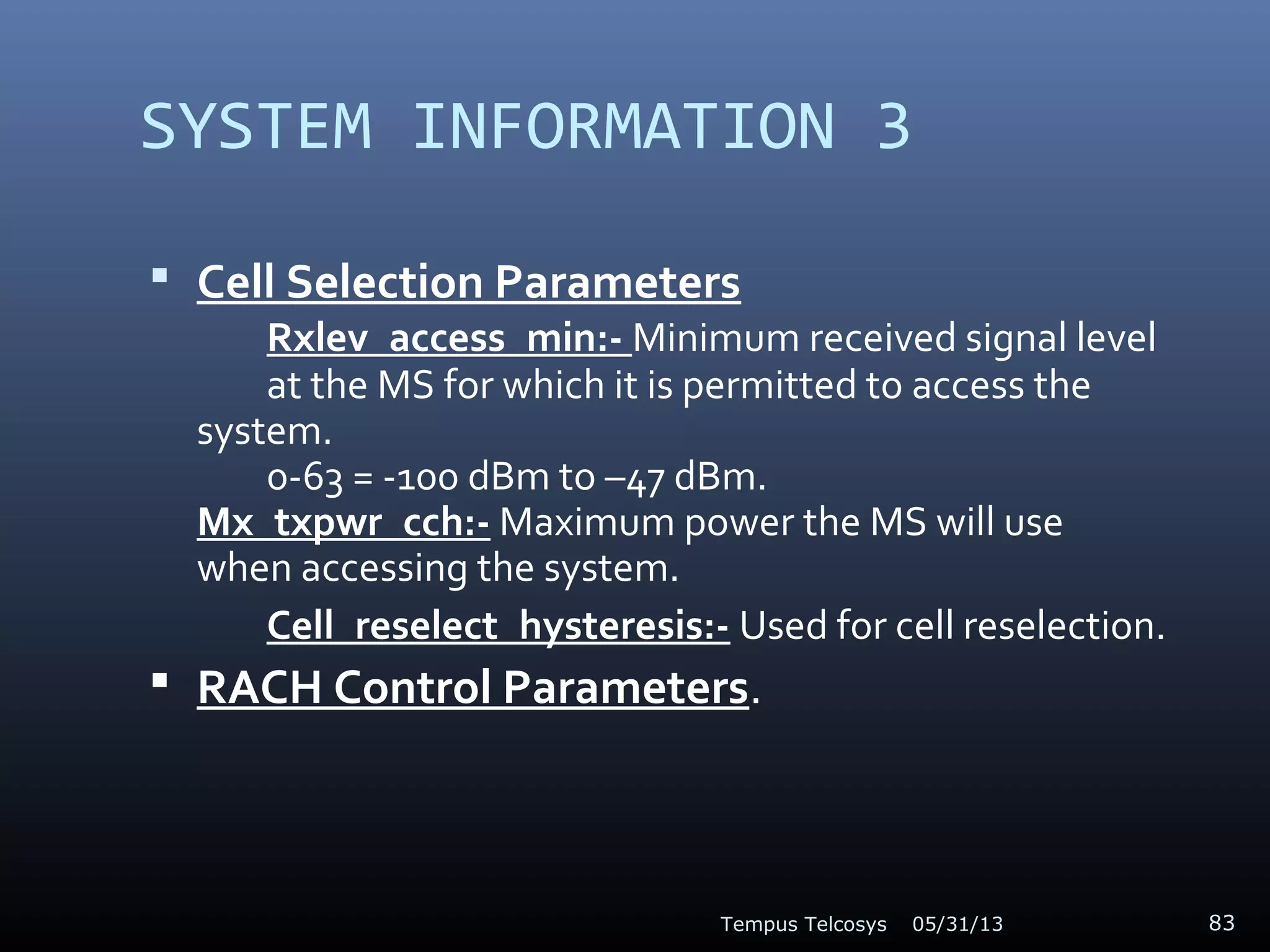 SYSTEM INFORMATION 3
 Cell Selection Parameters
Rxlev_access_min:- Minimum received signal level
at the MS for which it is permitted to access the
system.
0-63 = -100 dBm to –47 dBm.
Mx_txpwr_cch:- Maximum power the MS will use
when accessing the system.
Cell_reselect_hysteresis:- Used for cell reselection.
 RACH Control Parameters.
05/31/13Tempus Telcosys 83
 