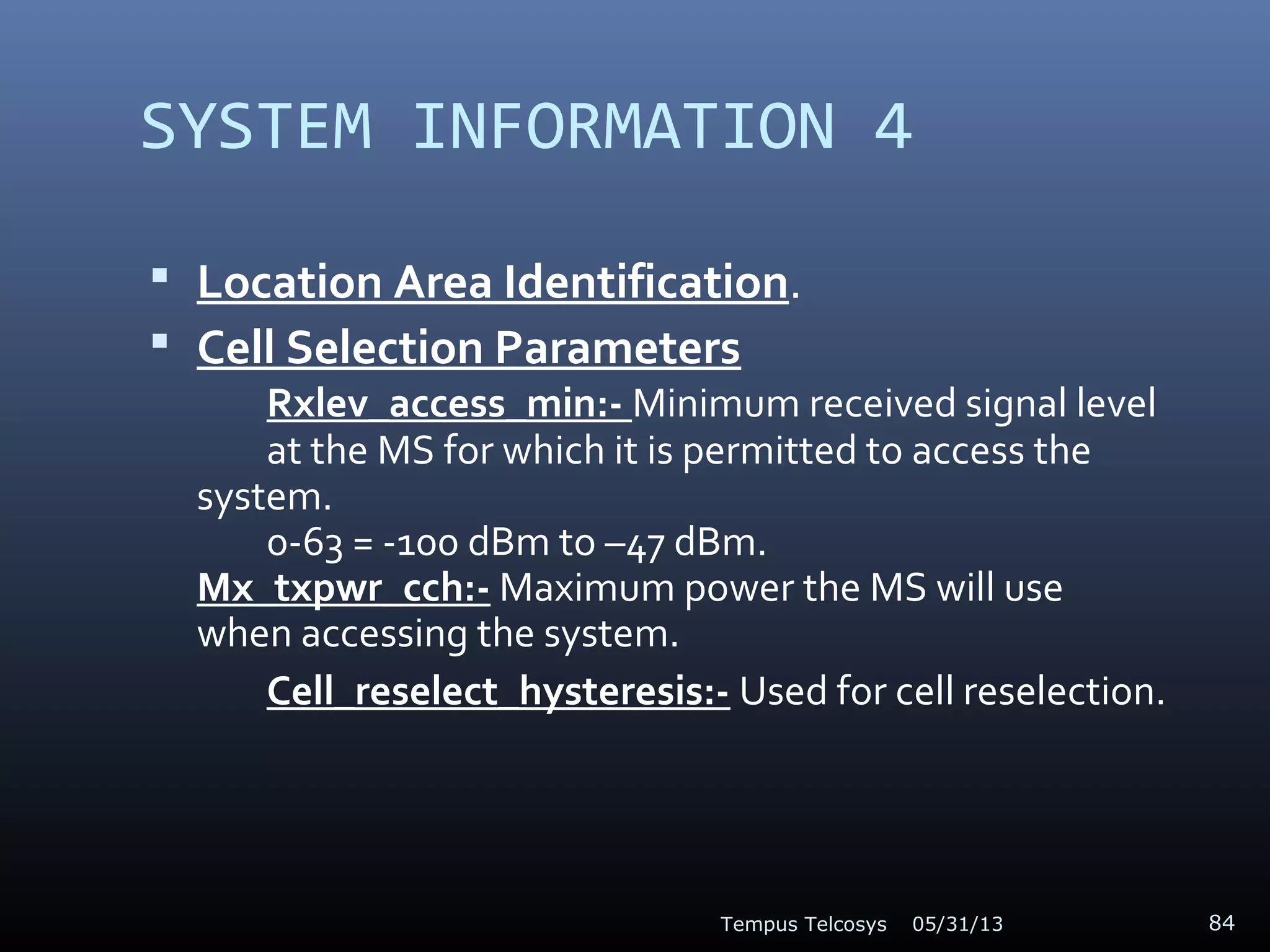 SYSTEM INFORMATION 4
 Location Area Identification.
 Cell Selection Parameters
Rxlev_access_min:- Minimum received signal level
at the MS for which it is permitted to access the
system.
0-63 = -100 dBm to –47 dBm.
Mx_txpwr_cch:- Maximum power the MS will use
when accessing the system.
Cell_reselect_hysteresis:- Used for cell reselection.
05/31/13Tempus Telcosys 84
 