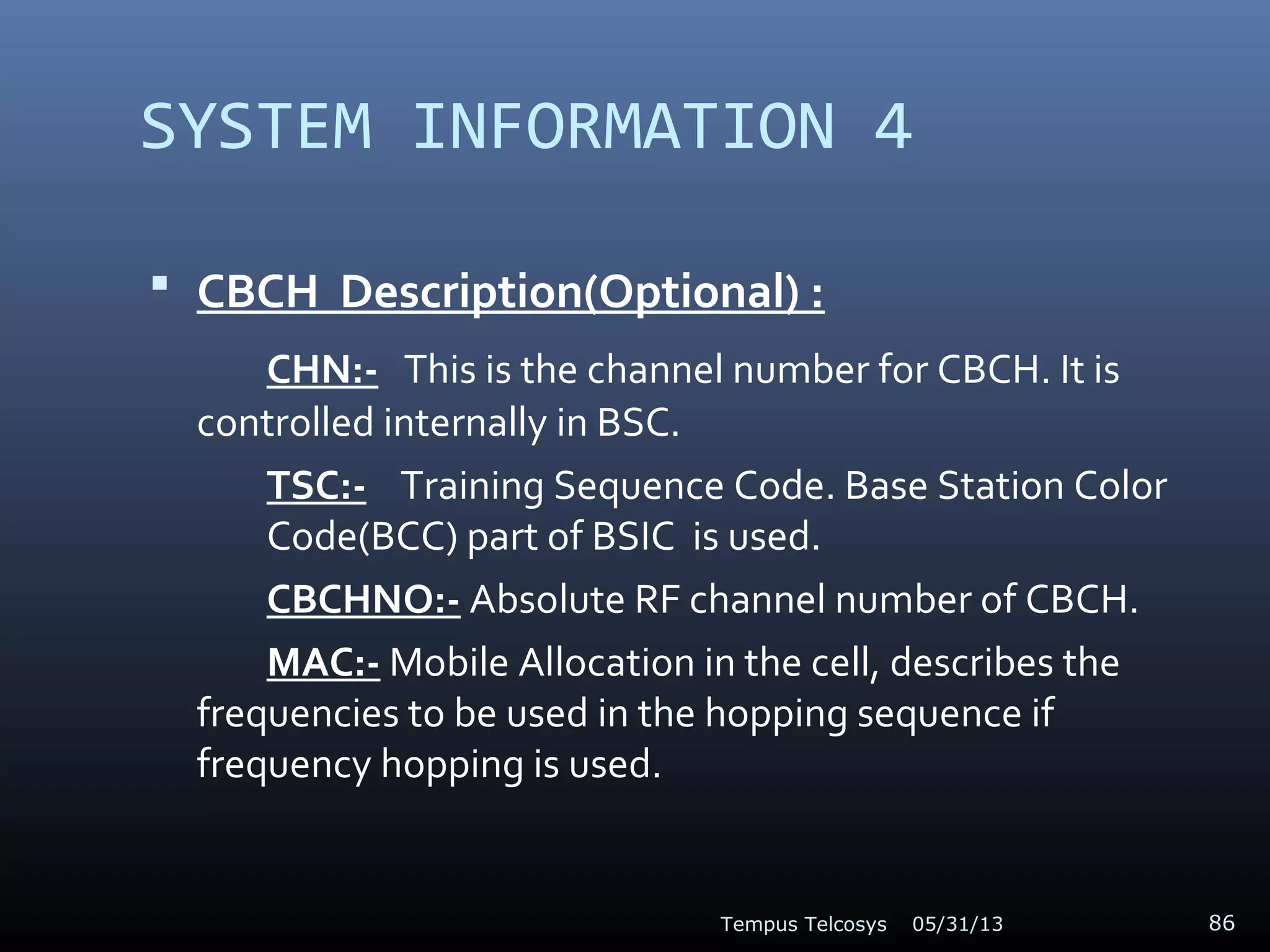 SYSTEM INFORMATION 4
 CBCH Description(Optional) :
CHN:- This is the channel number for CBCH. It is
controlled internally in BSC.
TSC:- Training Sequence Code. Base Station Color
Code(BCC) part of BSIC is used.
CBCHNO:- Absolute RF channel number of CBCH.
MAC:- Mobile Allocation in the cell, describes the
frequencies to be used in the hopping sequence if
frequency hopping is used.
05/31/13Tempus Telcosys 86
 