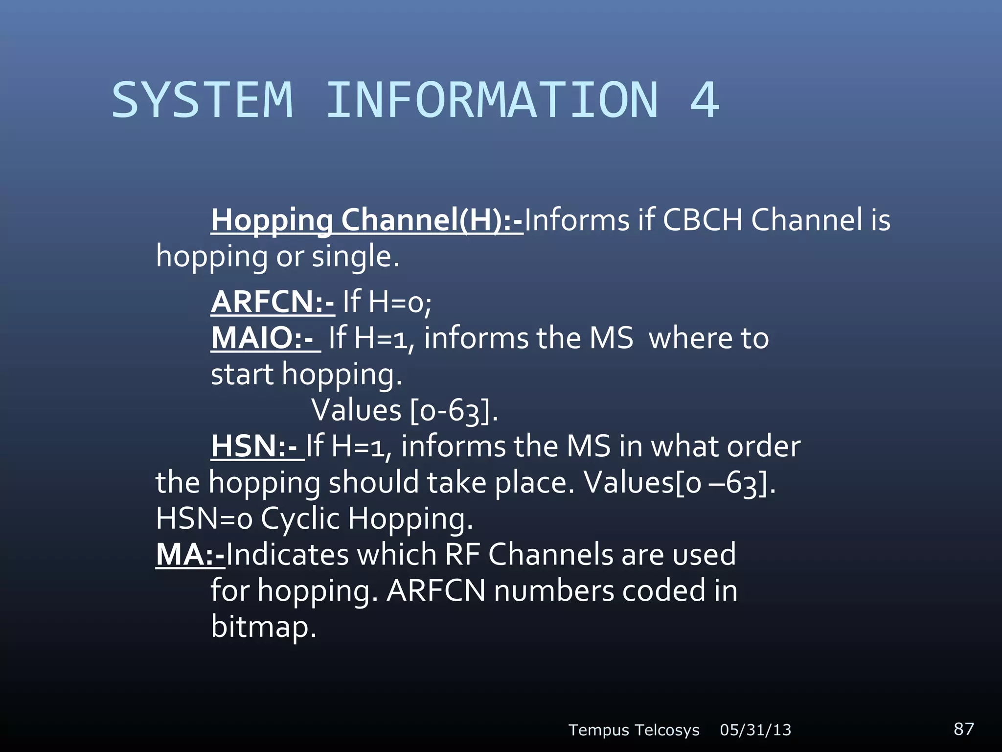 SYSTEM INFORMATION 4
Hopping Channel(H):-Informs if CBCH Channel is
hopping or single.
ARFCN:- If H=0;
MAIO:- If H=1, informs the MS where to
start hopping.
Values [0-63].
HSN:- If H=1, informs the MS in what order
the hopping should take place. Values[0 –63].
HSN=0 Cyclic Hopping.
MA:-Indicates which RF Channels are used
for hopping. ARFCN numbers coded in
bitmap.
05/31/13Tempus Telcosys 87
 