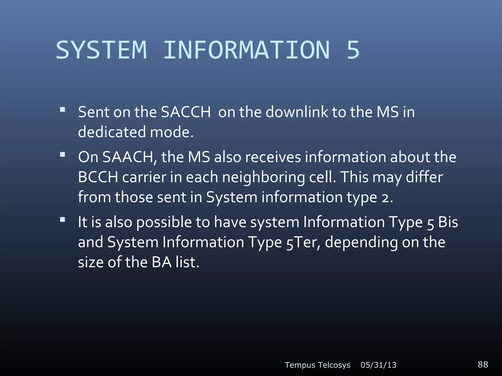 SYSTEM INFORMATION 5
 Sent on the SACCH on the downlink to the MS in
dedicated mode.
 On SAACH, the MS also receives information about the
BCCH carrier in each neighboring cell. This may differ
from those sent in System information type 2.
 It is also possible to have system Information Type 5 Bis
and System Information Type 5Ter, depending on the
size of the BA list.
05/31/13Tempus Telcosys 88
 
