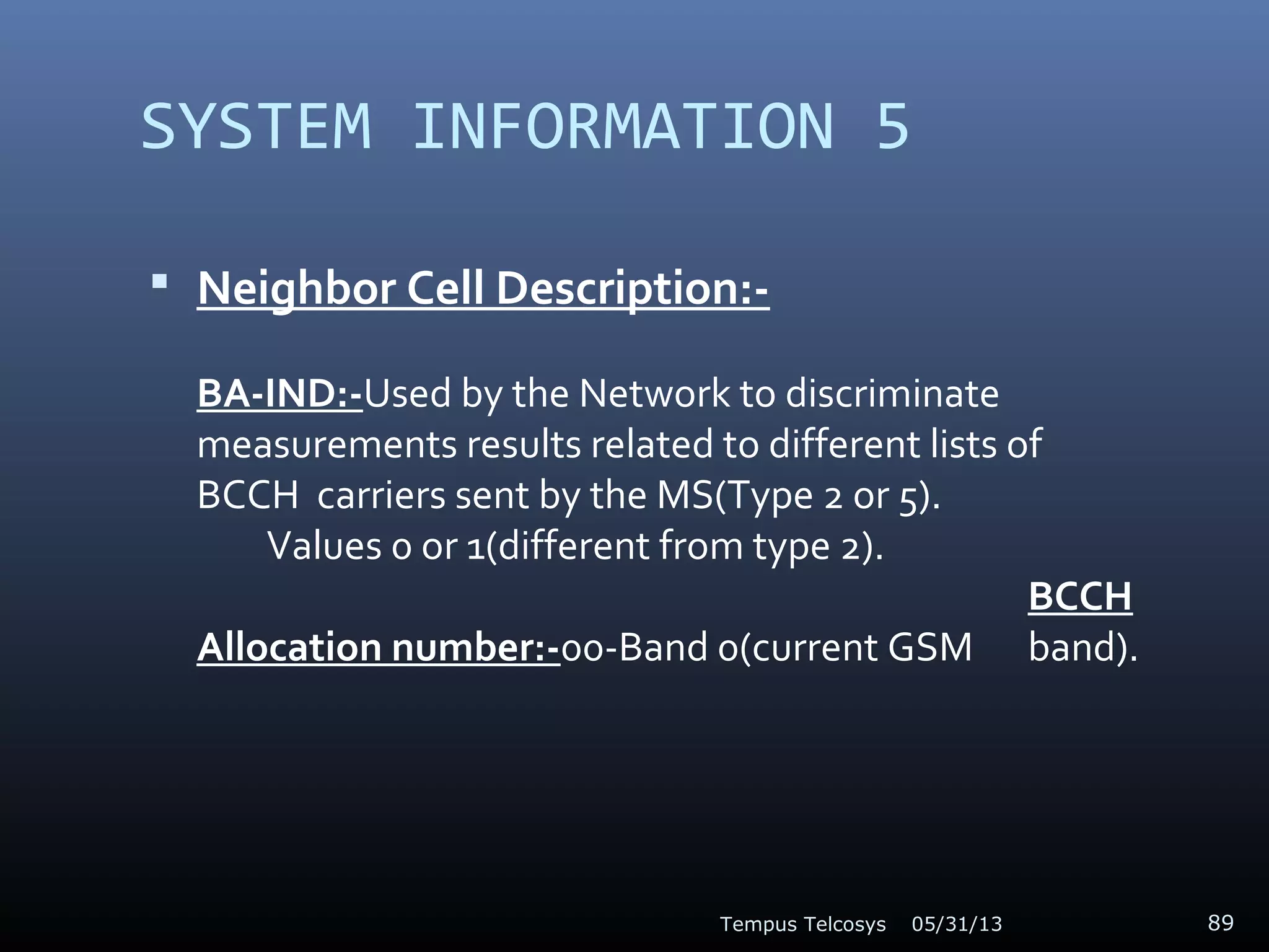 SYSTEM INFORMATION 5
 Neighbor Cell Description:-
BA-IND:-Used by the Network to discriminate
measurements results related to different lists of
BCCH carriers sent by the MS(Type 2 or 5).
Values 0 or 1(different from type 2).
BCCH
Allocation number:-00-Band 0(current GSM band).
05/31/13Tempus Telcosys 89
 