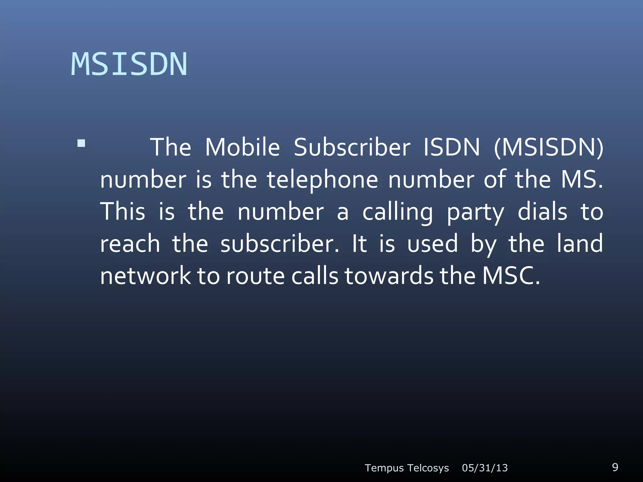 MSISDN
 The Mobile Subscriber ISDN (MSISDN)
number is the telephone number of the MS.
This is the number a calling party dials to
reach the subscriber. It is used by the land
network to route calls towards the MSC.
05/31/13Tempus Telcosys 9
 