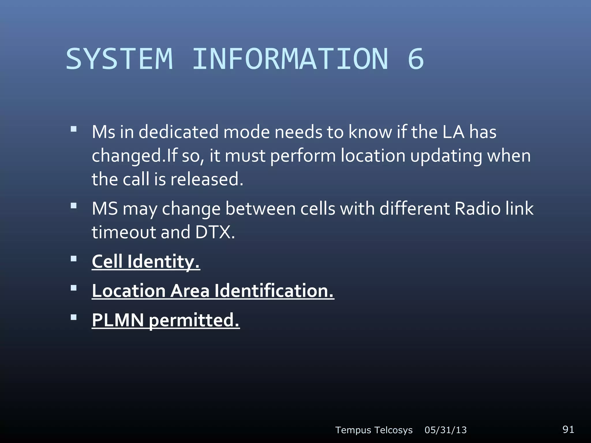SYSTEM INFORMATION 6
 Ms in dedicated mode needs to know if the LA has
changed.If so, it must perform location updating when
the call is released.
 MS may change between cells with different Radio link
timeout and DTX.
 Cell Identity.
 Location Area Identification.
 PLMN permitted.
05/31/13Tempus Telcosys 91
 
