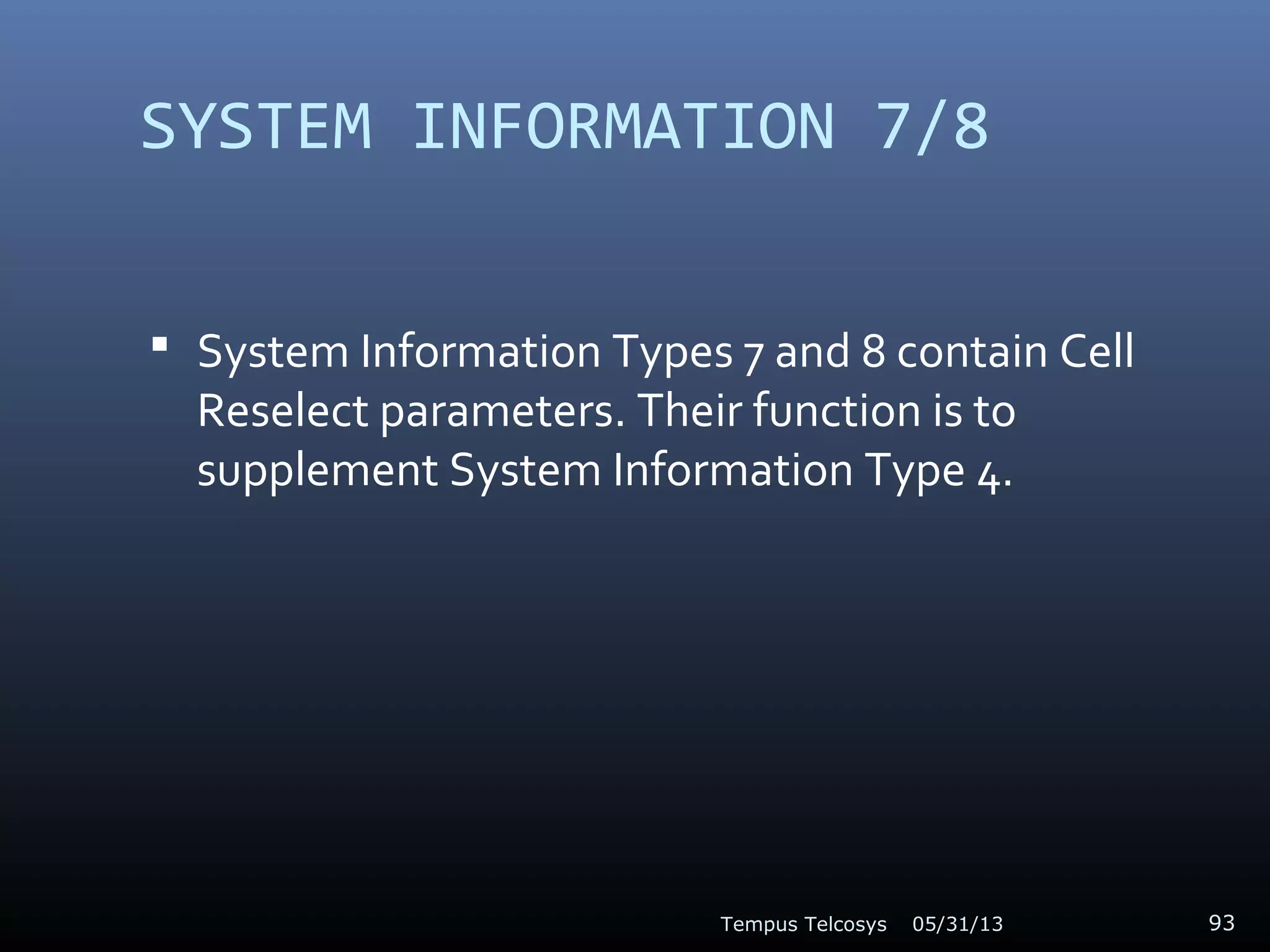 SYSTEM INFORMATION 7/8
 System Information Types 7 and 8 contain Cell
Reselect parameters. Their function is to
supplement System Information Type 4.
05/31/13Tempus Telcosys 93
 