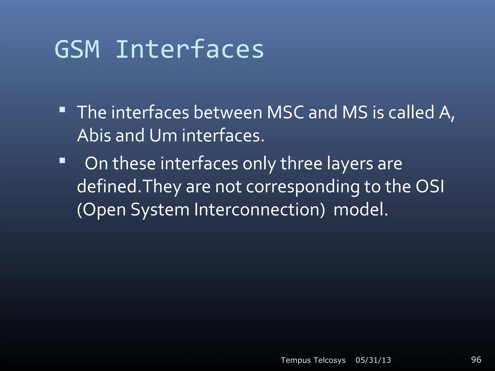 GSM Interfaces
 The interfaces between MSC and MS is called A,
Abis and Um interfaces.
 On these interfaces only three layers are
defined.They are not corresponding to the OSI
(Open System Interconnection) model.
05/31/13Tempus Telcosys 96
 