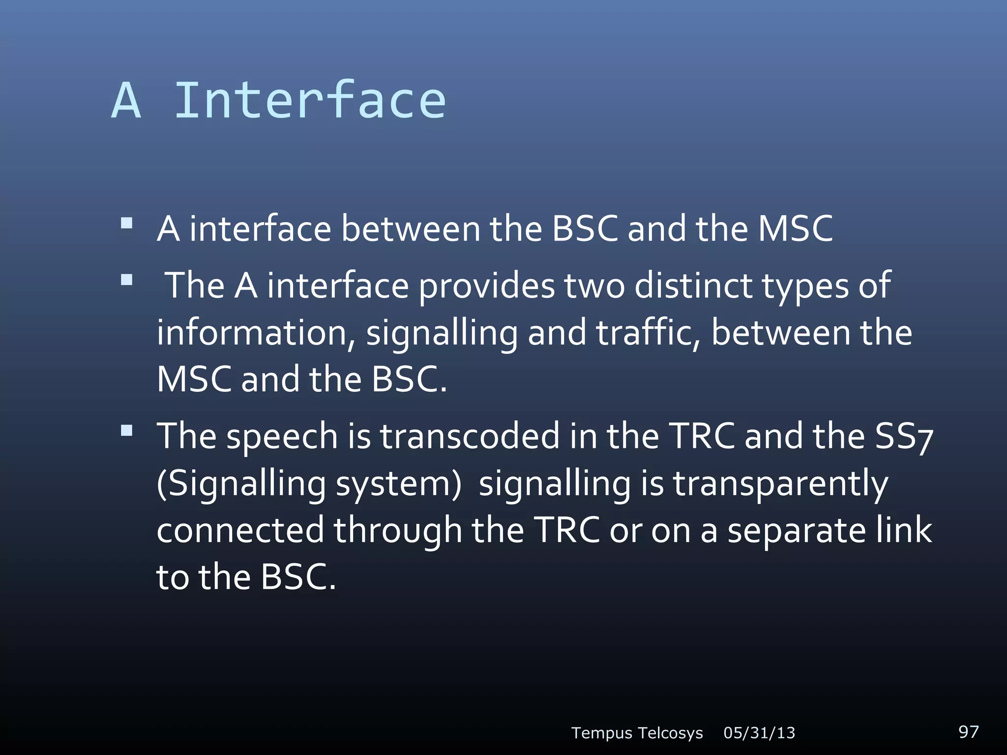 A Interface
 A interface between the BSC and the MSC
 The A interface provides two distinct types of
information, signalling and traffic, between the
MSC and the BSC.
 The speech is transcoded in the TRC and the SS7
(Signalling system) signalling is transparently
connected through the TRC or on a separate link
to the BSC.
05/31/13Tempus Telcosys 97
 