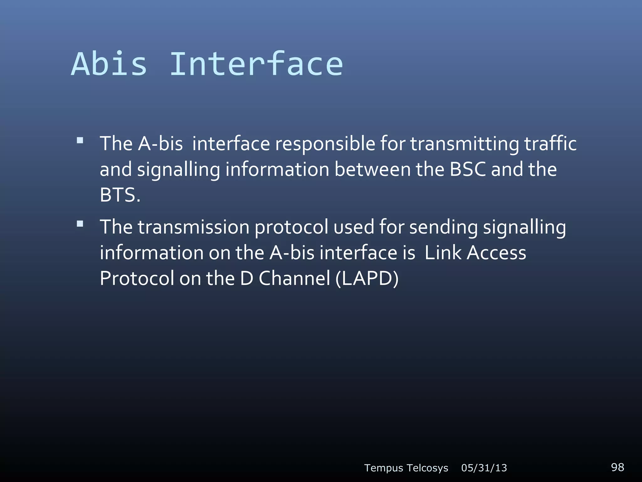 Abis Interface
 The A-bis interface responsible for transmitting traffic
and signalling information between the BSC and the
BTS.
 The transmission protocol used for sending signalling
information on the A-bis interface is Link Access
Protocol on the D Channel (LAPD)
05/31/13Tempus Telcosys 98
 