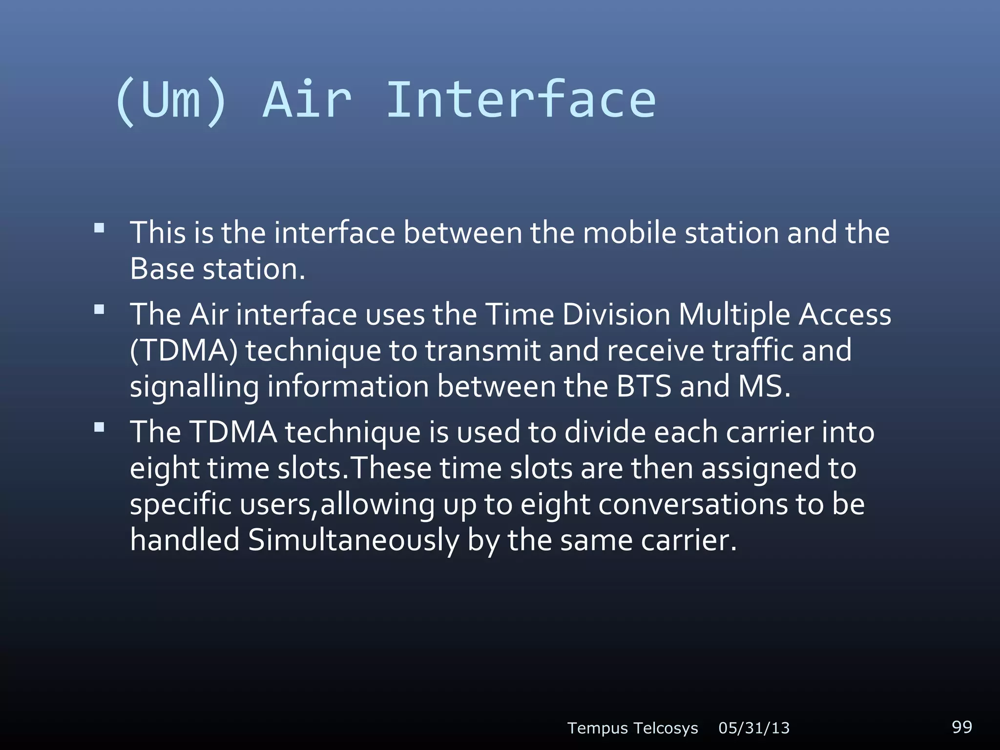(Um) Air Interface
 This is the interface between the mobile station and the
Base station.
 The Air interface uses the Time Division Multiple Access
(TDMA) technique to transmit and receive traffic and
signalling information between the BTS and MS.
 The TDMA technique is used to divide each carrier into
eight time slots.These time slots are then assigned to
specific users,allowing up to eight conversations to be
handled Simultaneously by the same carrier.
05/31/13Tempus Telcosys 99
 