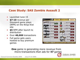 Case Study: SAS Zombie Assault 2

       • Launched June 15
       • $7-10 revenue per
         thousand game plays
         (RPM) on the Ninja Kiwi
         site
       • $5 RPM after launch to
         distribution
       • Over 40,000 transactions
       • Full game gets users
         hooked to buy premium
         games


             One game is generating more revenue from
               micro-transactions than ads for 47 games

Casual Connect Seattle 2009   July 21-23 2009
                                                          13
 