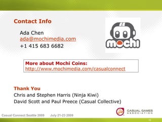 Contact Info

           Ada Chen
           ada@mochimedia.com
           +1 415 683 6682


              More about Mochi Coins:
              http://www.mochimedia.com/casualconnect



       Thank You
       Chris and Stephen Harris (Ninja Kiwi)
       David Scott and Paul Preece (Casual Collective)

Casual Connect Seattle 2009   July 21-23 2009
                                                         15
 
