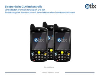 Ticketing - Marketing - Vertrieb
Elektronische Zutrittskontrolle
Echtzeitdaten pro Veranstaltungsort und Zeit
Ausstattung aller Rennstrecken mit dem elektronischen Zutrittskontrollsystem
Etix mobile Scanner
 