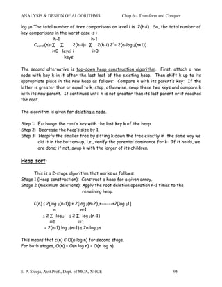 ANALYSIS & DESIGN OF ALGORITHMS                        Chap 6 – Transform and Conquer

log 2n The total number of tree comparisons on level i is 2(h-i). So, the total number of
key comparisons in the worst case is :
                  h-1               h-1
       Cworst(n)=∑ ∑       2(h-i)= ∑ 2(h-i) 2i = 2(n-log 2(n+1))
                 i=0 level i        i=0
                      keys

The second alternative is top-down heap construction algorithm. First, attach a new
node with key k in it after the last leaf of the existing heap. Then shift k up to its
appropriate place in the new heap as follows: Compare k with its parent’s key: If the
latter is greater than or equal to k, stop, otherwise, swap these two keys and compare k
with its new parent. It continues until k is not greater than its last parent or it reaches
the root.

The algorithm is given for deleting a node.

Step 1: Exchange the root’s key with the last key k of the heap.
Step 2: Decrease the heap’s size by 1.
Step 3: Heapify the smaller tree by sifting k down the tree exactly in the same way we
        did it in the bottom-up, i.e., verify the parental dominance for k: If it holds, we
        are done; if not, swap k with the larger of its children.

Heap sort:

      This is a 2-stage algorithm that works as follows:
Stage 1 (Heap construction): Construct a heap for a given array.
Stage 2 (maximum deletions): Apply the root deletion operation n-1 times to the
                               remaining heap.

       C(n) ≤ 2[log 2(n-1)] + 2[log 2(n-2)]+------+2[log 21]
                  n              n-1
            ≤ 2 ∑ log 2i ≤ 2 ∑ log 2(n-1)
                i=1             i=1
             = 2(n-1) log 2(n-1) ≤ 2n log 2n

This means that c(n) Є O(n log n) for second stage.
For both stages, O(n) + O(n log n) = O(n log n).




S. P. Sreeja, Asst.Prof., Dept. of MCA, NHCE                                     95
 