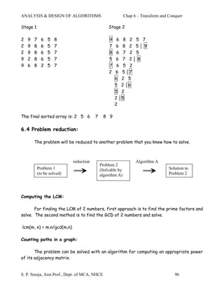 ANALYSIS & DESIGN OF ALGORITHMS                             Chap 6 – Transform and Conquer

Stage 1                                          Stage 2

2   9   7     6   5   8                          9    6 8 2 5 7
2   9   8     6   5   7                          7    6 8 2 5│9
2   9   8     6   5   7                          8    6 7 2 5
9   2   8     6   5   7                          5    6 7 2│8
9   6   8     2   5   7                          7    6 5 2
                                                 2   6 5 │7
                                                     6 2 5
                                                     5 2 │6
                                                     5 2
                                                     2 │5
                                                     2

The final sorted array is: 2 5 6         7     8 9

6.4 Problem reduction:

        The problem will be reduced to another problem that you know how to solve.



                             reduction                            Algorithm A
                                             Problem 2
            Problem 1                        (Solvable by                          Solution to
            (to be solved)                   algorithm A)                          Problem 2




Computing the LCM:

       For finding the LCM of 2 numbers, first approach is to find the prime factors and
solve. The second method is to find the GCD of 2 numbers and solve.

lcm(m, n) = m.n/gcd(m,n)

Counting paths in a graph:

       The problem can be solved with an algorithm for computing an appropriate power
of its adjacency matrix.


S. P. Sreeja, Asst.Prof., Dept. of MCA, NHCE                                          96
 