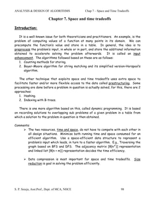 ANALYSIS & DESIGN OF ALGORITHMS                   Chap 7 – Space and Time Tradeoffs

                          Chapter 7. Space and time tradeoffs

Introduction:

   It is a well-known issue for both theoreticians and practitioners. An example, is the
problem of computing values of a function at many points in its domain. We can
precompute the function’s value and store in a table. In general, the idea is to
preprocess the problem’s input, in whole or in part, and store the additional information
obtained to accelerate solving the problem afterwards.           It is called an input
enhancement. The algorithms followed based on these are as follows:
   1. Counting methods for storing.
   2. Boyer-Moore algorithm for string matching and its simplified version–Horspool’s
       algorithm.

   The other technique that exploits space and time tradeoffs uses extra space to
facilitate faster and/or more flexible access to the data called prestructuring. Some
processing are done before a problem in question is actually solved, for this, there are 2
approaches:
   1. Hashing.
   2. Indexing with B-trees.

   There is one more algorithm based on this, called dynamic programming. It is based
on recording solutions to overlapping sub problems of a given problem in a table from
which a solution to the problem in question is then obtained.

Comments:
        The two resources, time and space, do not have to compete with each other in
        all design situations. Minimize both running time and space consumed for an
        efficient algorithm. Use a space-efficient data structure to represent a
        problem’s input which leads, in turn to a faster algorithm. E.g., Traversing the
        graph based on BFS and DFS. The adjacency matrix [θ(n²)] representation
        and linked list [θ(n + m)] representation decides the time efficiency.

          Data compression is most important for space and time tradeoffs.            Size
          reduction is goal in solving the problem efficiently.




S. P. Sreeja, Asst.Prof., Dept. of MCA, NHCE                                98
 