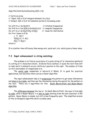 ANALYSIS & DESIGN OF ALGORITHMS                    Chap 7 – Space and Time Tradeoffs

Algorithm DistributionCounting (A[0..n-1])

// Sorts an array
// Input: A[0..n-1] of integers between l & u (l≤u)
// Output: S[0..n-1] of A’s elements sorted in increasing order

for   j0 to u-l do D[j] 0                // initialize frequencies
for   i
      0 to n-1 do D[A[i]-l] D[A[i]-l]+1 // compute frequencies
for   j1 to u-l do D[j] D[j-1]+D[j]     // reuse for distribution
for   i
      n-1 down to 0 do
      j      A[i]-l
      S[D[j]-1]      A[i]
      D[j]      D[j]-1
return s

It is a better time efficiency than merge sort, quick sort, etc, which gives a linear value.



7.2 Input enhancement in string matching:

       The problem is to find an occurrence of a given string of ‘m’ characters (pattern)
in a string of ‘n’ characters (text). In Brute-Force method, it scans the text from left
to right and if a mismatch occurs, shifts by 1 position to the right. The number of trials
is n–m+1 and number of comparisons is m.
       The worst case comparison is m(n–m+1) Є θ(nm). It is good for practical
applications, but bad since there can be a faster algorithm.

       The input enhancement idea is to preprocess the pattern to get some information
and store it in a table, and then use the information during the search for the pattern in
the text. There are 2 algorithms for this: Knuth Morris-Pratt and Boyer-Moore
algorithm.

       The difference between the two is: In Knuth Morris-Pratt, the scan is from left
to right, while in Boyer-Moore, it is left to right starting from the last character in the
pattern. Boyer-Moore is simple, but still is less frequently used. The simplified version
of this is Horspool’s algorithm which is widely used.




S. P. Sreeja, Asst.Prof., Dept. of MCA, NHCE                                101
 