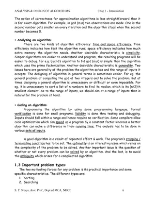 ANALYSIS & DESIGN OF ALGORITHMS                             Chap 1 - Introduction

The notion of correctness for approximation algorithms is less straightforward than it
is for exact algorithm. For example, in gcd (m,n) two observations are made. One is the
second number gets smaller on every iteration and the algorithm stops when the second
number becomes 0.

∗ Analyzing an algorithm:
        There are two kinds of algorithm efficiency: time and space efficiency. Time
efficiency indicates how fast the algorithm runs; space efficiency indicates how much
extra memory the algorithm needs. Another desirable characteristic is simplicity.
Simper algorithms are easier to understand and program, the resulting programs will be
easier to debug. For e.g. Euclid’s algorithm to fid gcd (m,n) is simple than the algorithm
which uses the prime factorization. Another desirable characteristic is generality. Two
issues here are generality of the problem the algorithm solves and the range of inputs it
accepts. The designing of algorithm in general terms is sometimes easier. For eg, the
general problem of computing the gcd of two integers and to solve the problem. But at
times designing a general algorithm is unnecessary or difficult or even impossible. For
eg, it is unnecessary to sort a list of n numbers to find its median, which is its [n/2]th
smallest element. As to the range of inputs, we should aim at a range of inputs that is
natural for the problem at hand.


∗ Coding an algorithm:
       Programming the algorithm by using some programming language. Formal
verification is done for small programs. Validity is done thru testing and debugging.
Inputs should fall within a range and hence require no verification. Some compilers allow
code optimization which can speed up a program by a constant factor whereas a better
algorithm can make a difference in their running time. The analysis has to be done in
various sets of inputs.

      A good algorithm is a result of repeated effort & work. The program’s stopping /
terminating condition has to be set. The optimality is an interesting issue which relies on
the complexity of the problem to be solved. Another important issue is the question of
whether or not every problem can be solved by an algorithm. And the last, is to avoid
the ambiguity which arises for a complicated algorithm.

1.3 Important problem types:
   The two motivating forces for any problem is its practical importance and some
specific characteristics. The different types are:
   1. Sorting
   2. Searching

S. P. Sreeja, Asst. Prof., Dept of MCA, NHCE                                   6
 