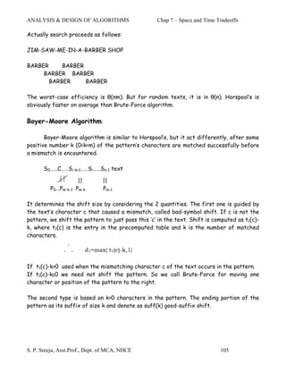 ANALYSIS & DESIGN OF ALGORITHMS                    Chap 7 – Space and Time Tradeoffs

Actually search proceeds as follows:

JIM-SAW-ME-IN-A-BARBER SHOP

BARBER     BARBER
     BARBER BARBER
       BARBER     BARBER

The worst-case efficiency is θ(nm). But for random texts, it is in θ(n). Horspool’s is
obviously faster on average than Brute-Force algorithm.

Boyer-Moore Algorithm:

       Boyer-Moore algorithm is similar to Horspool’s, but it act differently, after some
positive number k (0<k<m) of the pattern’s characters are matched successfully before
a mismatch is encountered.

       S0……C……Si-k+1……Si……Sn-1 text

                        ||      ||
         P0...Pm-k-1   Pm-k     Pm-1

It determines the shift size by considering the 2 quantities. The first one is guided by
the text’s character c that caused a mismatch, called bad-symbol shift. If c is not the
pattern, we shift the pattern to just pass this ‘c’ in the text. Shift is computed as t1(c)-
k, where t1(c) is the entry in the precomputed table and k is the number of matched
characters.
                .
               . .        d1=max{ t1(c)-k,1}

If t1(c)-k>0 used when the mismatching character c of the text occurs in the pattern.
If t1(c)-k≤0 we need not shift the pattern. So we call Brute-Force for moving one
character or position of the pattern to the right.

The second type is based on k>0 characters in the pattern. The ending portion of the
pattern as its suffix of size k and denote as suff(k) good-suffix shift.




S. P. Sreeja, Asst.Prof., Dept. of MCA, NHCE                                105
 