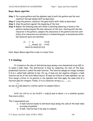 ANALYSIS & DESIGN OF ALGORITHMS                     Chap 7 – Space and Time Tradeoffs

Boyer-Moore algorithm:

Step 1: For a given pattern and the alphabet used is both the pattern and the text,
        construct the bad-symbol shift as described.
Step 2: Using the pattern, construct the good-suffix shift table as described.
Step 3: Align the pattern against the beginning of the text.
Step 4: Repeat the following step until either a matching substring is found or the
        pattern reaches beyond the last character of the text. Starting with the last
        character in the pattern, compare the characters in the pattern and text until
        either all m characters are matched or a mismatching pair is encountered after
        k≥0 character pairs are matched.

                   d=       d1             if k=0
                             max{d1, d2}   if k>0
                     where d1=max{t1(c)-k,1}

Note: Boyer-Moore algorithm is also in a linear form.



7.3 Hashing:

       It is based on the idea of distributing keys among a one-dimensional array H[0..m-
1] called a hash table. The distribution is done by computing, for each of the keys,
predefined function h called the hash function. This function assigns an integer between
0 & m-1, called hash address to key. For eg, if keys are non negative integers, a hash
function can be of the form h(k)=k mod m. If keys are letters of some alphabet, we can
first assign a letter to its position in the alphabet and then apply the same kind of a
function used for integers. Finally, if k is a character string c0,c1,………cs-1,
          s-1
we use ( ∑ ord(ci))mod m; a better option to compare h(k) is:
          i=0



      h 0; for i 0 to s-1 do h (h*c + ord(ci)) mod m where c is a constant greater
than every ord(ci).

The 2 requirements are:
         a. A hash function needs to distribute keys among the cells of the hash table
            as evenly as possible.
         b. A hash function has to be easy to compute.


S. P. Sreeja, Asst.Prof., Dept. of MCA, NHCE                                 106
 