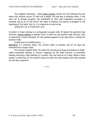 ANALYSIS & DESIGN OF ALGORITHMS                        Chap 7 – Space and Time Tradeoffs


      The simplest resolution – called linear probing checks the cell following the one
where the collision occurs. If that cell is empty, the new key is installed there; if the
next cell is already occupied, the availability of that cell’s immediate successor is
checked, and so on. If the end of the table is reached, the search is wrapped to the
beginning of the table; that is, it is treated as circular array.
      S≈½(1+(1/1-)) & U≈½(1+(1/(1-)2))

A cluster in linear probing is a contiguously occupied cells. It makes the operation less
efficient. Double hashing is another form, in which we use another hash function, s(k),
to determine a fixed increment for the probing sequence to be used after a collision at
location l=h(k):
       (l+s(k)) mod m, (l+2s(k)) mod m,…………
Rehashing is a situation where the current table is scanned, and all its keys are
relocated into a larger table.
       For storing a symbol table, its useful for storing very large dictionaries on disks-
called extendible hashing. A location computed by the hash function in extendible
hashing indicates a disk address of a bucket that can hold up to b keys. When a key’s
bucket is identified, all the bucket’s keys are lead into main memory and then scanned
for the key in question.


                                               *****




S. P. Sreeja, Asst.Prof., Dept. of MCA, NHCE                                    108
 